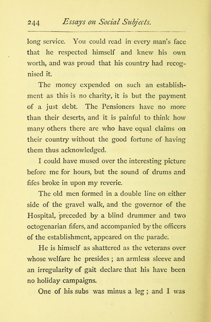 long service. You could read in every man’s face that he respected himself and knew his own worth, and was proud that his country had recog- nised it. The money expended on such an establish- ment as this is no charity, it is but the payment of a just debt. The Pensioners have no more than their deserts, and it is painful to think how many others there are who have equal claims on their country without the good fortune of having them thus acknowledged. I could have mused over the interesting picture before me for hours, but the sound of drums and fifes broke in upon my reverie. The old men formed in a double line on either side of the gravel walk, and the governor of the Hospital, preceded by a blind drummer and two octogenarian fifers, and accompanied by the officers of the establishment, appeared on the parade. He is himself as shattered as the veterans over whose welfare he presides ; an armless sleeve and an irregularity of gait declare that his have been no holiday campaigns. One of his subs was minus a leg ; and I was