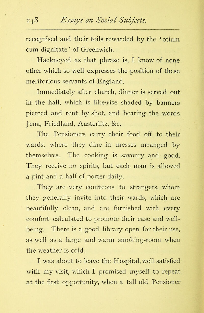 recognised and their toils rewarded by the ^ otium cum dignitate ’ of Greenwich. Hackneyed as that phrase is, I know of none other which so well expresses the position of these meritorious servants of England. Immediately after church, dinner is served out in the hall, which is likewise shaded by banners pierced and rent by shot, and bearing the words Jena, Friedland, Austerlitz, &c. The Pensioners carry their food off to their wards, where they dine in messes arranged by themselves. The cooking is savoury and good. They receive no spirits, but each man is allowed a pint and a half of porter daily. They are very courteous to strangers, whom they generally invite into their wards, which are beautifully clean, and are furnished with every comfort calculated to promote their ease and well- being. There is a good library open for their use, as well as a large and warm smoking-room when the weather is cold. I was about to leave the Hospital, well satisfied with my visit, which I promised myself to repeat at the first opportunity, when a tall old Pensioner