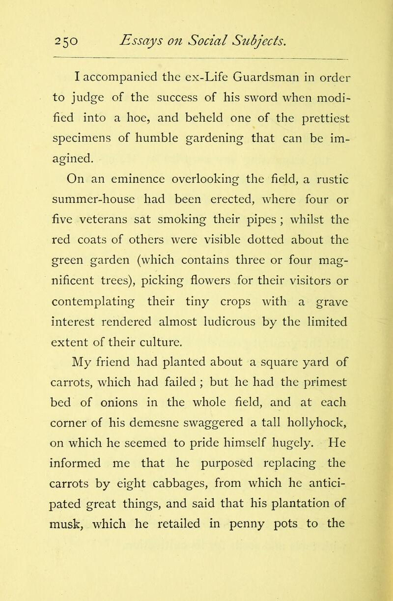 I accompanied the ex-Life Guardsman in order to judge of the success of his sword when modi- fied into a hoe, and beheld one of the prettiest specimens of humble gardening that can be im- agined. On an eminence overlooking the field, a rustic summer-house had been erected, where four or five veterans sat smoking their pipes ; whilst the red coats of others were visible dotted about the green garden (which contains three or four mag- nificent trees), picking flowers for their visitors or contemplating their tiny crops with a grave interest rendered almost ludicrous by the limited extent of their culture. My friend had planted about a square yard of carrots, which had failed ; but he had the primest bed of onions in the whole field, and at each corner of his demesne swaggered a tall hollyhock, on which he seemed to pride himself hugely. He informed me that he purposed replacing the carrots by eight cabbages, from which he antici- pated great things, and said that his plantation of musk, which he retailed in penny pots to the