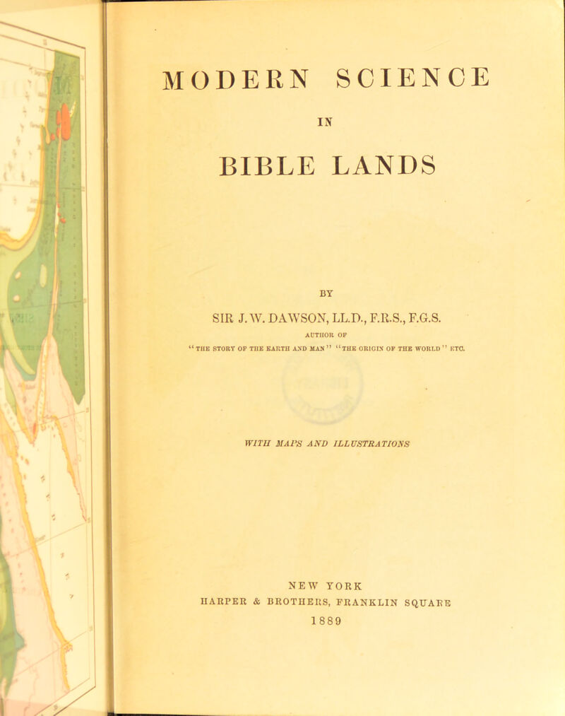 MODERN SCIENCE BIBLE LANDS BY SIR J. w. DAWSON, LL.D., F.R.S., F.G.S. AUTHOR OP “ THE STORT OP THE EARTH AND MAN ” “THE ORIGIN OP THE WORLD ” ETO. WITH MAPS AND ILLUSTRATIONS NEW YORK HARPER & BROTHERS, FRANKLIN SQUARE 1889