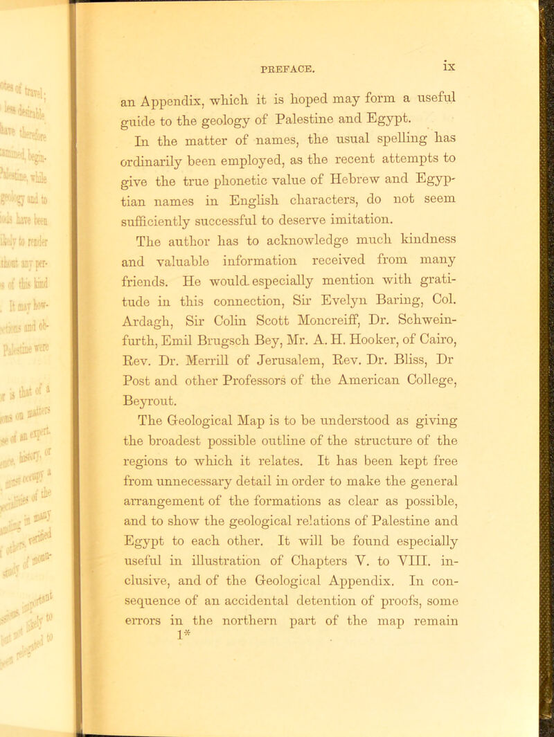 an Appendix, which it is hoped may form a useful guide to the geology of Palestine and Egypt. In the matter of names, the usual spelling has ordinarily been employed, as the recent attempts to give the true phonetic value of Hebrew and Egyp- tian names in English characters, do not seem sufficiently successful to deserve imitation. The author lias to acknowledge much kindness and valuable information received from many friends. He would, especially mention with grati- tude in this connection, Sir Evelyn Baring, Col. Ardagh, Sir Colin Scott Moncreiff, Dr. Schwein- furth, Emil Brugsch Bey, Mr. A. H. Hooker, of Cairo, Rev. Dr. Merrill of Jerusalem, Rev. Dr. Bliss, Dr Post and other Professors of the American College, Beyrout. The Geological Map is to be understood as giving the broadest possible outline of the structure of the regions to which it relates. It has been kept free from unnecessary detail in order to make the general arrangement of the formations as clear as possible, and to show the geological relations of Palestine and Egypt to each other. It will be found especially useful in illustration of Chapters Y. to VIII. in- clusive, and of the Geological Appendix. In con- sequence of an accidental detention of proofs, some eiTors in the northern part of the map remain