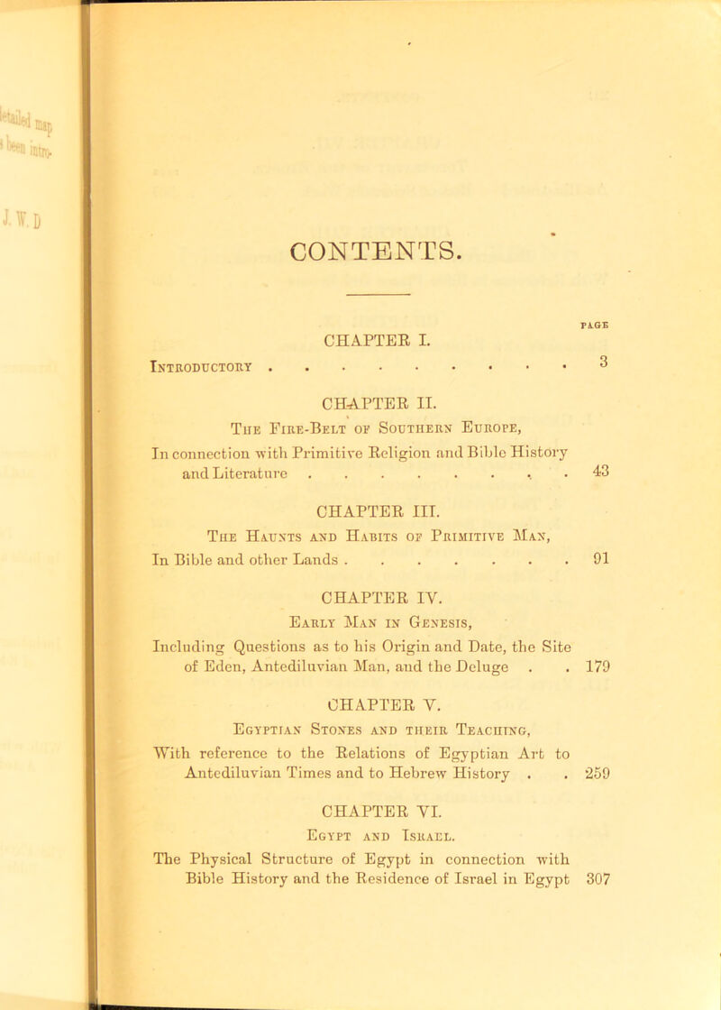 CONTENTS CHAPTER I. Introductory CHAPTER II. Tue Fire-Belt oe Southern Europe, In connection with Primitive Religion and Bible History and Literature CHAPTER III. The Haunts and Habits of Primitive Man, In Bible and other Lands ...... CHAPTER IY. Early Man in Genesis, Including Questions as to his Origin and Date, the Site of Eden, Antediluvian Man, and the Deluge CHAPTER Y. Egyptian Stones and their Teaching, With reference to the Relations of Egyptian Art to Antediluvian Times and to Hebrew History . CHAPTER YI. Egypt and Israel. The Physical Structure of Egypt in connection with Bible History and the Residence of Israel in Egypt dlge 3 43 91 179 259 307