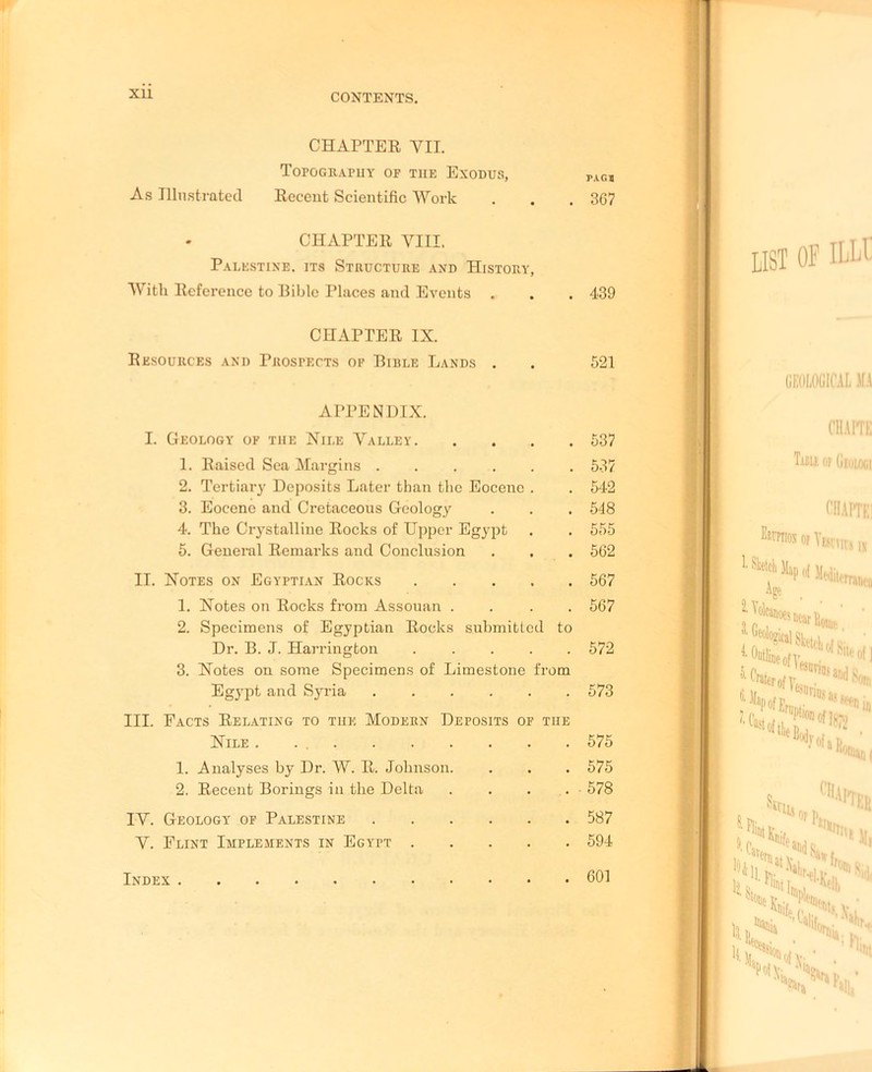 XU CHAPTER VII. Topograpuy of the Exodus, rAG1 As Illustrated Recent Scientific Work . . . 367 CHAPTER VIII. Palestine, its Structure and History, With Reference to Bible Places and Events . . . 439 CHAPTER IX. Resources and Prospects of Bible Lands . . 521 APPENDIX. I. Geology of the Nile Valley 537 1. Raised Sea Margins 537 2. Tertiary Deposits Later than the Eocene . . 542 3. Eocene and Cretaceous Geology . . . 548 4. The Crystalline Rocks of Upper Egypt . . 555 5. General Remarks and Conclusion . . . 562 II. Notes on Egyptian Rocks 567 1. Notes on Rocks from Assouan .... 567 2. Specimens of Egyptian Rocks submitted to Dr. B. J. Harrington 572 3. Notes on some Specimens of Limestone from Egypt and Syria 573 III. Facts Relating to the Modern Deposits of the Nile . . 575 1. Analyses by Dr. W. R. Johnson. . . . 575 2. Recent Borings in the Delta . . . . 578 IV. Geology of Palestine 587 V. Flint Implements in Egypt 594 Index 601