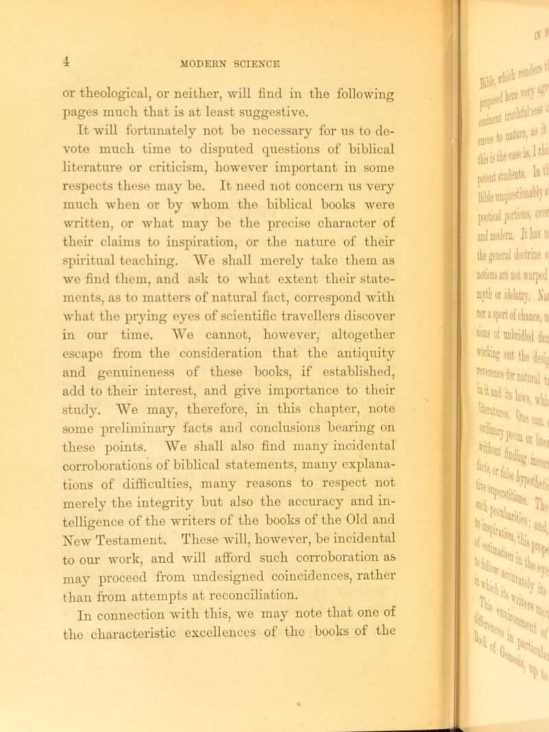 or theological, or neither, will find in the following pages much that is at least suggestive. It will fortunately not he necessary for us to de- vote much time to disputed questions of biblical literature or criticism, however important in some respects these may be. It need not concern us very much when or by whom the biblical books were written, or what may be the precise character of then’ claims to inspiration, or the nature of their spiritual teaching. We shall merely take them as we find them, and ask to what extent their state- ments, as to matters of natural fact, correspond with what the prying eyes of scientific travellers discover in our time. We cannot, however, altogether escape from the consideration that the antiquity and genuineness of these books, if established, add to then interest, and give importance to their study. We may, therefore, in this chapter, note some preliminary facts and conclusions bearing on these points. We shall also find many incidental corroborations of biblical statements, many explana- tions of difficulties, many reasons to respect not merely the integrity but also the accuracy and in- telligence of the writers of the books of the Old and New Testament. These will, however, be incidental to our work, and will afford such corroboration as may proceed from undesigned coincidences, rather than from attempts at reconciliation. In connection with this, we may note that one of the characteristic excellences of the books of the