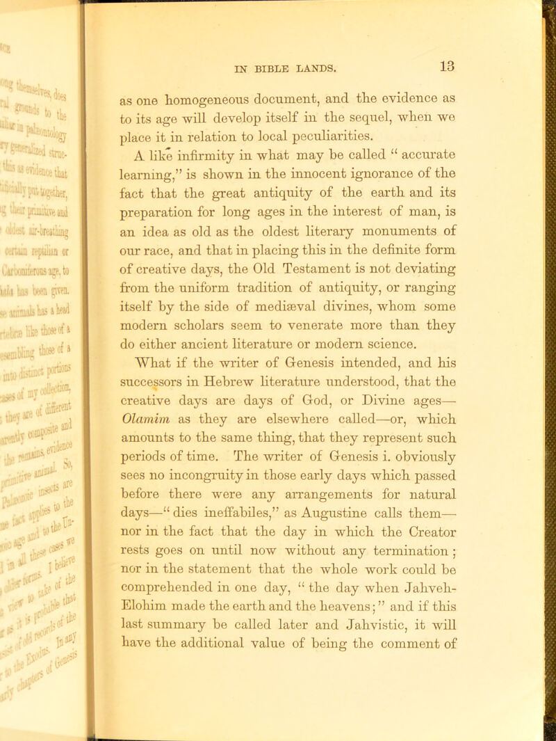 as one homogeneous document, and the evidence as to its age will develop itself in the sequel, when we place it in relation to local peculiarities. A like infirmity in what may be called 11 accurate learning,” is shown in the innocent ignorance of the fact that the great antiquity of the earth and its preparation for long ages in the interest of man, is an idea as old as the oldest literary monuments of our race, and that in placing this in the definite form of creative days, the Old Testament is not deviating from the uniform tradition of antiquity, or ranging itself by the side of mediaeval divines, whom some modern scholars seem to venerate more than they do either ancient literature or modern science. What if the writer of Genesis intended, and his successors in Hebrew literature understood, that the creative days are days of God, or Divine ages— Olamim as they are elsewhere called—or, which amounts to the same thing, that they represent such periods of time. The writer of Genesis i. obviously sees no incongruity in those early days which passed before there were any arrangements for natural days—“ dies ineffabiles,” as Augustine calls them— nor in the fact that the day in which the Creator rests goes on until now without any termination ; nor in the statement that the whole work could be comprehended in one day, “ the day when Jahveh- Elohim made the earth and the heavens; ” and if this last summary be called later and Jahvistic, it will have the additional value of being the comment of