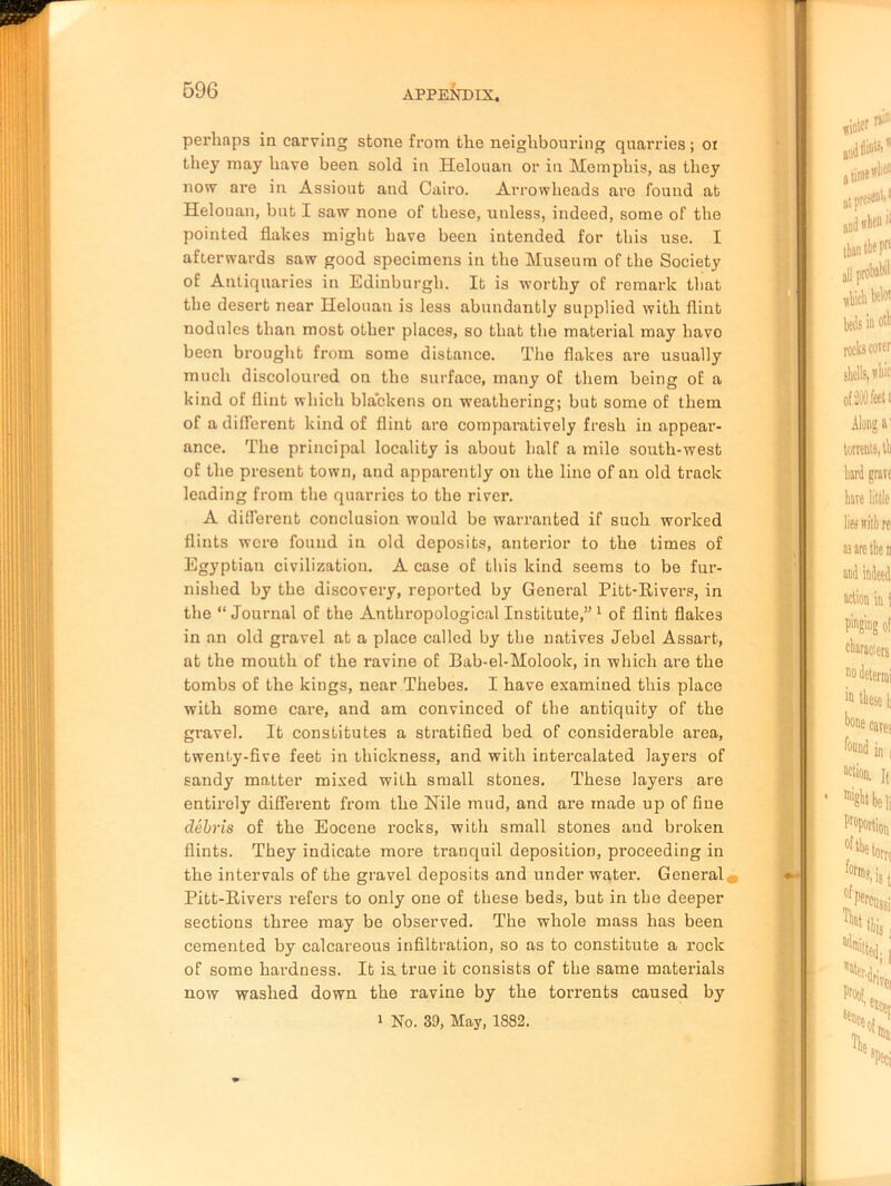 perhaps in carving stone from the neighbouring quarries ; oi they may have been sold in Helouan or in Memphis, as they now are in Assiout and Cairo. Arrowheads are found at Helouan, but I saw none of these, unless, indeed, some of the pointed flakes might have been intended for this use. I afterwards saw good specimens in the Museum of the Society of Antiquaries in Edinburgh. It is worthy of remark that the desert near Helouan is less abundantly supplied with flint nodules than most other places, so that the material may havo been brought from some distance. The flakes are usually much discoloured on the surface, many of them being of a kind of flint which blackens on weathering; but some of them of a different kind of flint are comparatively fresh in appear- ance. The principal locality is about half a mile south-west of the present town, and apparently on the line of an old track leading from the quarries to the river. A different conclusion would be warranted if such worked flints were found in old deposits, anterior to the times of Egyptian civilization. A case of this kind seems to be fur- nished by the discovery, reported by General Pitt-Rivers, in the “ Journal of the Anthropological Institute,” 1 of flint flakes in an old gravel at a place called by the natives Jebel Assart, at the mouth of the ravine of Bab-el-Molook, in which are the tombs of the kings, near Thebes. I have examined this place with some care, and am convinced of the antiquity of the gravel. It constitutes a stratified bed of considerable area, twenty-five feet in thickness, and with intercalated layers of sandy matter mixed with small stones. These layers are entirely different from the Nile mud, and are made up of fine debris of the Eocene rocks, with small stones and broken flints. They indicate more tranquil deposition, proceeding in the intervals of the gravel deposits and under water. General* Pitt-Rivers refers to only one of these beds, but in the deeper sections three may be observed. The whole mass has been cemented by calcareous infiltration, so as to constitute a rock of some hardness. It is. true it consists of the same materials now washed down the ravine by the torrents caused by i No. 39, May, 1882.