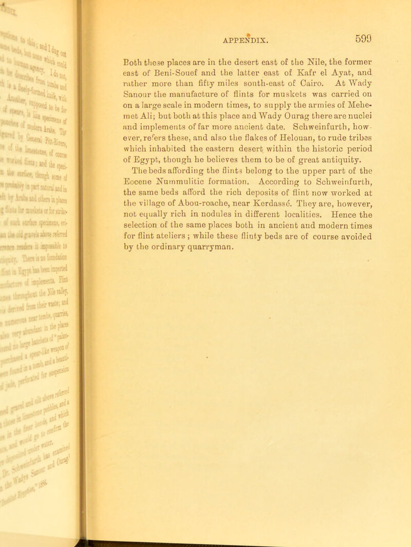 Both the3e places are in the desert east of the Nile, the former east of Beni-Souef and the latter east of Kafr el Ayat, and rather more than fifty miles south-east of Cairo. At Wady Sanonr the manufacture of flints for muskets was carried on on a large scale in modern times, to supply the armies of Mehe- met Ali; but both at this place and Wady Ourag there ai’e nuclei and implements of far more ancient date. Schweinfurth, how ever, rerers these, and also the flakes of Helouan, to rude tribes which inhabited the eastern desert within the historic period of Egypt, though he believes them to be of great antiquity. The beds affording the flints belong to the upper part of the Eocene Nummulitic formation. According to Schweinfurth, the same beds afford the rich deposits of flint now worked at the villago of Abou-roache, near Kerdassd. They are, however, not equally rich in nodules in different localities. Hence the selection of the same places both in ancient and modern times for flint ateliers ; while these fliuty beds are of course avoided by the ordinary quarryman.