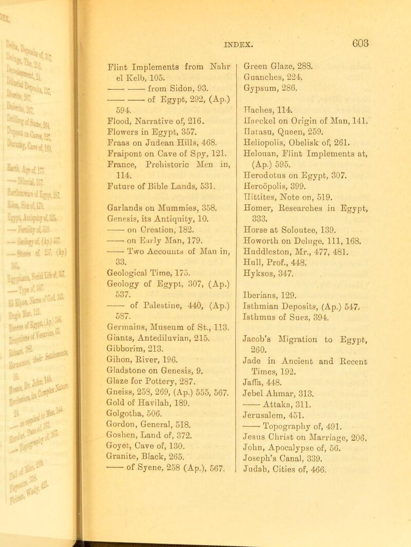 Flint Implements from Nahr el Ivelb, 105. from Sidon, 93. of Egypt, 292, (Ap.) 594. Flood, Narrative of, 216. Flowers in Egypt, 357. Fraas on Judean Hills, 468. Fraipont on Cave of Spy, 121. France, Prehistoric Men in, 114. Future of Bible Lands, 531. Garlands on Mummies, 358. Genesis, its Antiquity, 10. on Creation, 182. on Early Man, 179. Two Accounts of Man in, 33. Geological Time, 175. Geology of Egypt, 307, (Ap.) 537. of Palestine, 440, (Ap.) 587. Germains, Museum of St., 113. Giants, Antediluvian, 215. Gibborim, 213. Gihon, Eiver, 196. Gladstone on Genesis, 9. Glaze for Pottery, 287. Gneiss, 258, 269, (Ap.) 555, 567. Gold of Havilab, 189. Golgotha, 506. Gordon, General, 518. Goshen, Land of, 372. Goyet, Cave of, 130. Granite, Black, 265. of Syene, 258 (Ap.), 567. Green Glaze, 288. Guanches, 224. Gypsum, 286. Haches, 114. Haeckel on Origin of Man, 141. flatasu, Queen, 259. Heliopolis, Obelisk of, 261. Helouan, Flint Implements at, (Ap.) 595. Herodotus on Egypt, 307. Heroopolis, 399. 11 ibtites. Note on, 519. Homer, Besearches in Egypt, 333. Horse at Soloutee, 139. Howorth on Deluge, 111, 168. Huddleston, Mr., 477, 481. Hull, Prof., 448. Hyksos, 347. Iberians, 129. Isthmian Deposits, (Ap.) 547. Isthmus of Suez, 394. Jacob’s Migration to Egypt, 260. Jade in Ancient and Eecent Times, 192. Jaffa, 448. Jebel Ahmar, 313. Attaka, 311. Jerusalem, 451. Topography of, 491. Jesus Christ on Marriage, 206. John, Apocalypse of, 56. Joseph’s Canal, 339. Judah, Cities of, 466.