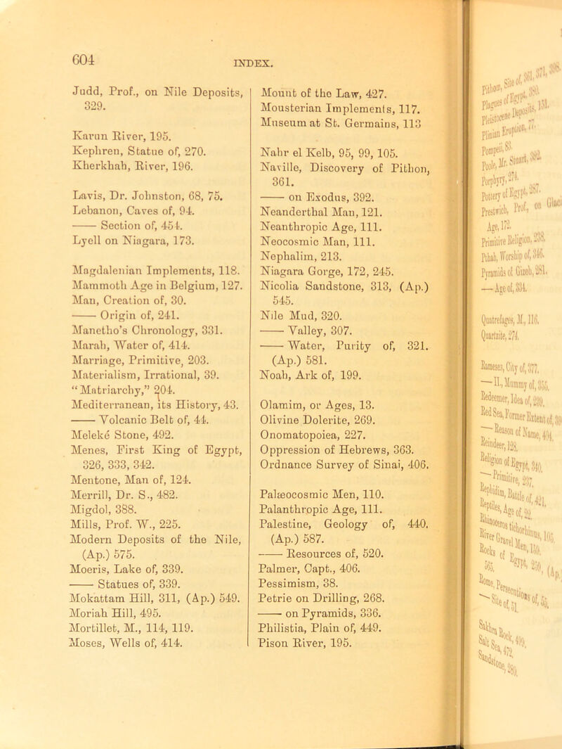 Judd, Prof., on Nile Deposits, 329. Karun River, 195. Kephren, Statue of, 270. Kherkhah, River, 196. Lavis, Dr. Jolinston, 68, 75. Lebanon, Caves of, 94. Section of, 454. Lyell on Niagara, 173. Magdalenian Implements, 118. Mammoth Ago in Belgium, 127. Man, Creation of, 30. Origin of, 241. Manetbo’s Chronology, 331. Marah, Water of, 414. Marriage, Primitive, 203. Materialism, Irrational, 39. “Matriarchy,” ^04. Mediterranean, its History, 43. Volcanic Belt of, 44. Meleke Stone, 492. Menes, First Ring of Egypt, 326, 333, 342. Mentone, Man of, 124. Merrill, Dr. S., 482. Migdol, 388. Mills, Prof. W., 225. Modern Deposits of the Nile, (Ap.) 575. Moeris, Lake of, 339. Statues of, 339. Mokattam Hill, 311, (Ap.) 549. Moriah Hill, 495. Mortillet, M., 114, 119. Moses, Wells of, 414. Mount of tho Law, 427. Mousterian Implements, 117. Museum at St. Germains, 113 Nahr el Ivelb, 95, 99, 105. Naville, Discovery of Pitbon, 361. on Exodus, 392. Neanderthal Man, 121. Neanthropic Age, 111. Neocosmic Man, 111. Nephalim, 213. Niagara Gorge, 172, 245. Nicolia Sandstone, 313, (Ap.) 545. Nile Mud, 320. Valley, 307. Water, Purity of, 321. (Ap.) 581. Noah, Ark of, 199. Olamim, or Ages, 13. Olivine Dolerite, 269. Onomatopoiea, 227. Oppression of Hebrews, 363. Ordnance Survey of Sinai, 406. Palmocosmic Men, 110. Palanthropic Age, 111. Palestine, Geology of, 440. (Ap.) 587. Resources of, 520. Palmer, Capt., 406. Pessimism, 38. Petrie on Drilling, 268. on Pyramids, 336. Philistia, Plain of, 449. Pison River, 195.