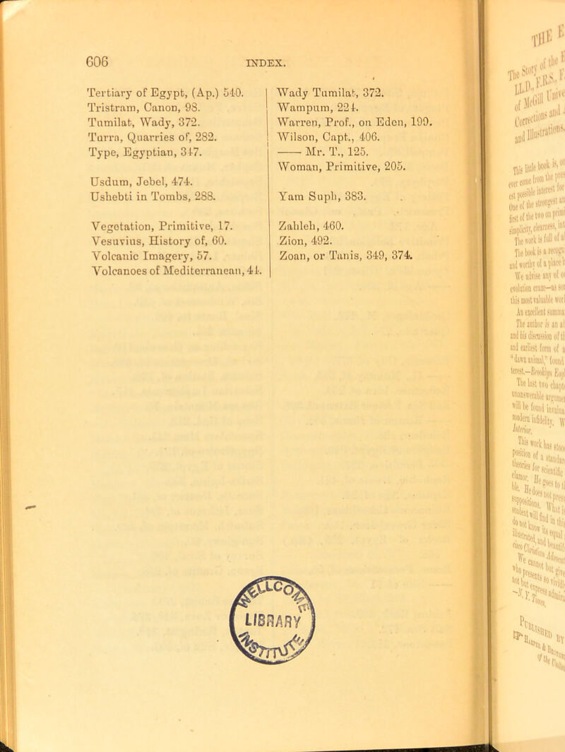 Tertiary of Egypt, (Ap.) 540. Tristram, Canon, 98. Tumilat, Wady, 372. Turra, Quarries of, 282. Type, Egyptian, 347. Usdum, Jebel, 474. Uskebti in Tombs, 288. Vegetation, Primitive, 17. Vesuvius, History of, 60. Volcanic Imagery, 57. Volcanoes of Mediterranean, 44. Wady Tumilat, 372. Wampum, 224. Warren, Prof., on Eden, 199. Wilson, Capt., 406. Mr. T., 125. Woman, Primitive, 205. Yarn Supli, 383. Zahleb, 460. Zion, 492. Zoan, or Tanis, 349, 374.