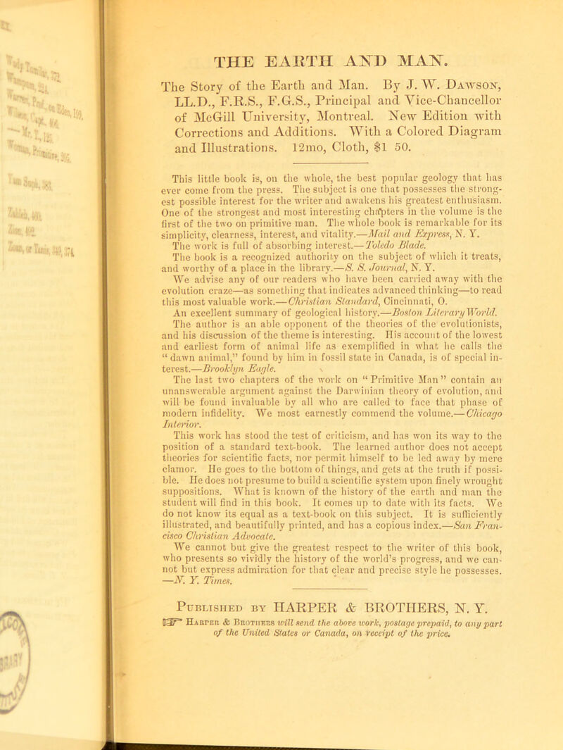 THE EARTH ANTE MM. The Story of the Earth and Man. By J. W. Dawson, LL.D., F.R.S., F.G.S., Principal and Vice-Chancellor of McGill University, Montreal. New Edition with Corrections and Additions. With a Colored Diagram and Illustrations. 12mo, Cloth, Si 50. This little book is, on the whole, the best popular geology that has ever come from the press. The subject is one that possesses the strong- est possible interest for the writer and awakens his greatest enthusiasm. One of the strongest and most interesting chapters in the volume is the first of the two on primitive man. The whole book is remarkable for its simplicity, clearness, interest, and vitality.—Mail and Express, N. Y. The work is full of absorbing interest.— Toledo Blade. The book is a recognized authority on the subject of which it treats, and worthy of a place in the library.—S. S. Journal, N. Y. We advise any of our readers who have been carried away with the evolution craze—as something that indicates advanced thinking—to read this most valuable work.—Christian Standard, Cincinnati, 0. An excellent summary of geological history.—Boston Literary World. The author is an able opponent of the theories of the evolutionists, and his discussion of the theme is interesting. Ilis account of the lowest and earliest form of animal life as exemplified in what he calls the “ dawn animal,” found by him in fossil state in Canada, is of special in- terest.—Brooklyn Eagle. \ The last two chapters of the work on “Primitive Man” contain an unanswerable argument against the Darwinian theory of evolution, and will be found invaluable by all who are called to face that phase of modern infidelity. We most earnestly commend the volume.— Chicago Interior. This work has stood the test of criticism, and has won its way to the position of a standard text-book. The learned author does not accept theories for scientific facts, nor permit himself to be led away by mere clamor. He goes to the bottom of things, and gets at the truth if possi- ble. He does not presume to build a scientific system upon finely wrought suppositions. What is known of the history of the earth and man the student will find in this book. It comes up to date with its facts. We do not know its equal as a text-book on this subject. It is sufficiently illustrated, and beautifully printed, and has a copious index.—San Fran- cisco Christian Advocate. We cannot but give the greatest respect to the writer of this book, who presents so vividly the history of the world’s progress, and we can- not but express admiration for that clear and precise style he possesses. —N. Y. Times. Published by HARPER & BROTHERS, N. Y. HABrr.it & Brothers will send the above work, postage prepaid, to any part of the United States or Canada, on receipt of the price.