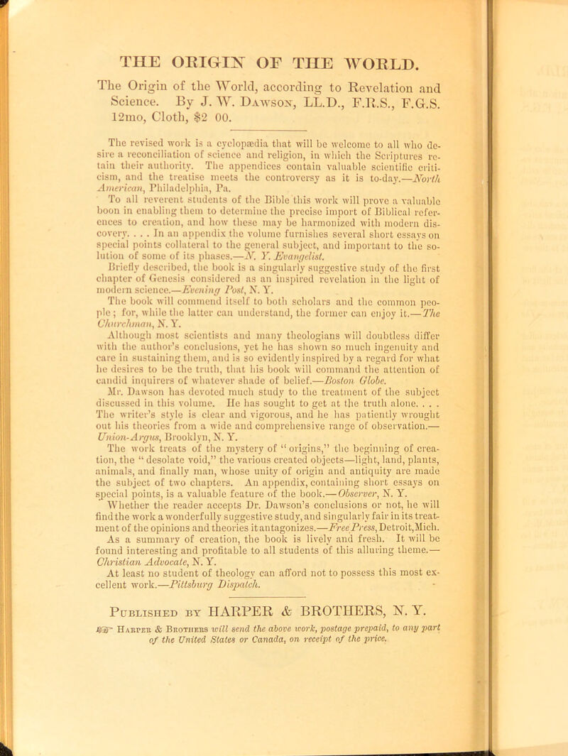 THE ORIGIN OE THE WORLD. The Origin of the World, according to Revelation and Science. By J. W. Dawson, LL.D., F.R.S., F.G.S. 12mo, Cloth, $2 00. The revised work is a cyclopaedia that will be welcome to all who de- sire a reconciliation of science and religion, in which the Scriptures re- tain their authority. The appendices contain valuable scientific criti- cism, and the treatise meets the controversy as it is to-day.—North American, Philadelphia, Pa. To all reverent students of the Bible this work will prove a valuable boon in enabling them to determine the precise import of Biblical refer- ences to creation, and how these may be harmonized with modern dis- covery. ... In an appendix the volume furnishes several short essays on special points collateral to the general subject, and important to the so- lution of some of its phases.—N. Y. Evangelist. Briefly described, the book is a singularly suggestive study of the first chapter of Genesis considered as an inspired revelation in the light of modern science.—Evening Post, N. Y. The book will commend itself to both scholars and the common peo- ple ; for, while the latter can understand, the former can enjoy it.—The Churchman, N. Y. Although most scientists and many theologians will doubtless differ with the author’s conclusions, yet he has shown so much ingenuity and care in sustaining them, and is so evidently inspired by a regard for what he desires to be the truth, that his book will command the attention of candid inquirers of whatever shade of belief.—Boston Globe. Mr. Dawson has devoted much study to the treatment of the subject discussed in this volume. He has sought to get at the truth alone. . . . The writer’s style is clear and vigorous, and he has patiently wrought out his theories from a wide and comprehensive range of observation.— Union-Argus, Brooklyn, N. Y. The work treats of the mystery of “ origins,” the beginning of crea- tion, the “ desolate void,” the various created objects—light, land, plants, animals, and finally man, whose unity of origin and antiquity are made the subject of two chapters. An appendix, containing short essays on special points, is a valuable feature of the book.— Observer, N. Y. Whether the reader accepts Dr. Dawson’s conclusions or not, he will find the work a wonderfully suggestive study, and singularly fair in its treat- ment of the opinions and theories it antagonizes.—Free Press, Detroit,Mich. As a summary of creation, the book is lively and fresh. It will be found interesting and profitable to all students of this alluring theme.— Christian Advocate, N. Y. At least no student of theology can afford not to possess this most ex- cellent work.—Pittsburg Dispatch. Published by HARPER & BROTHERS, N. Y. UST Haiimr & Brothers will send the above work, postage prepaid, to any part