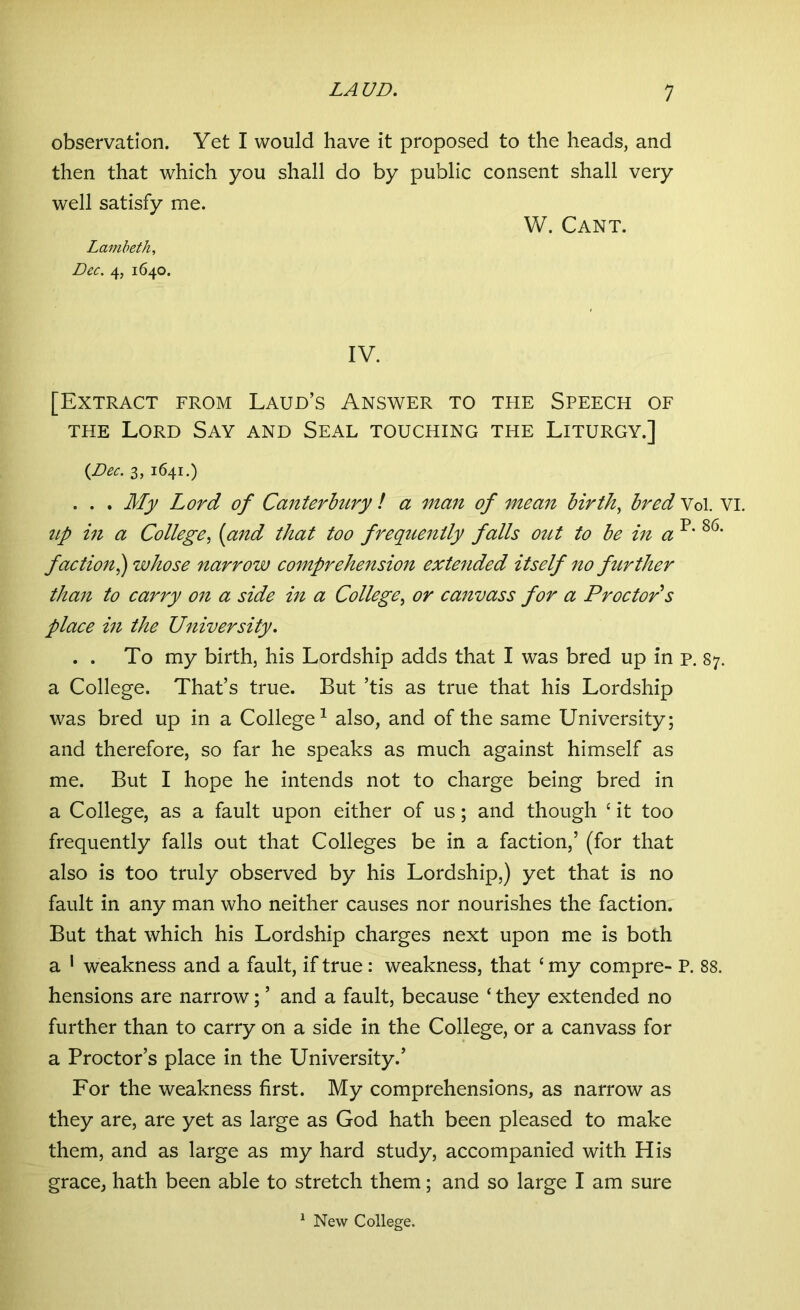 observation. Yet I would have it proposed to the heads, and then that which you shall do by public consent shall very well satisfy me. W. Cant. Lambeth, Dec. 4, 1640. IV. [Extract from Laud’s Answer to the Speech of the Lord Say and Seal touching the Liturgy.] {Dec. 3, 1641.) . . . My Lord of Canterbury ! a man of mean birth, bred Vol. VI. tip in a College, (and that too frequently falls out to be in a p* 86‘ faction,) whose narrow comprehension extended itself no further than to carry on a side in a College, or canvass for a Proctor s place in the University. . . To my birth, his Lordship adds that I was bred up in p. 87. a College. That’s true. But ’tis as true that his Lordship was bred up in a College1 also, and of the same University; and therefore, so far he speaks as much against himself as me. But I hope he intends not to charge being bred in a College, as a fault upon either of us; and though c it too frequently falls out that Colleges be in a faction,’ (for that also is too truly observed by his Lordship,) yet that is no fault in any man who neither causes nor nourishes the faction. But that which his Lordship charges next upon me is both a 1 weakness and a fault, if true: weakness, that e my compre- P. 88. hensions are narrow; ’ and a fault, because ‘ they extended no further than to carry on a side in the College, or a canvass for a Proctor’s place in the University.’ For the weakness first. My comprehensions, as narrow as they are, are yet as large as God hath been pleased to make them, and as large as my hard study, accompanied with His grace, hath been able to stretch them; and so large I am sure 1 New College.