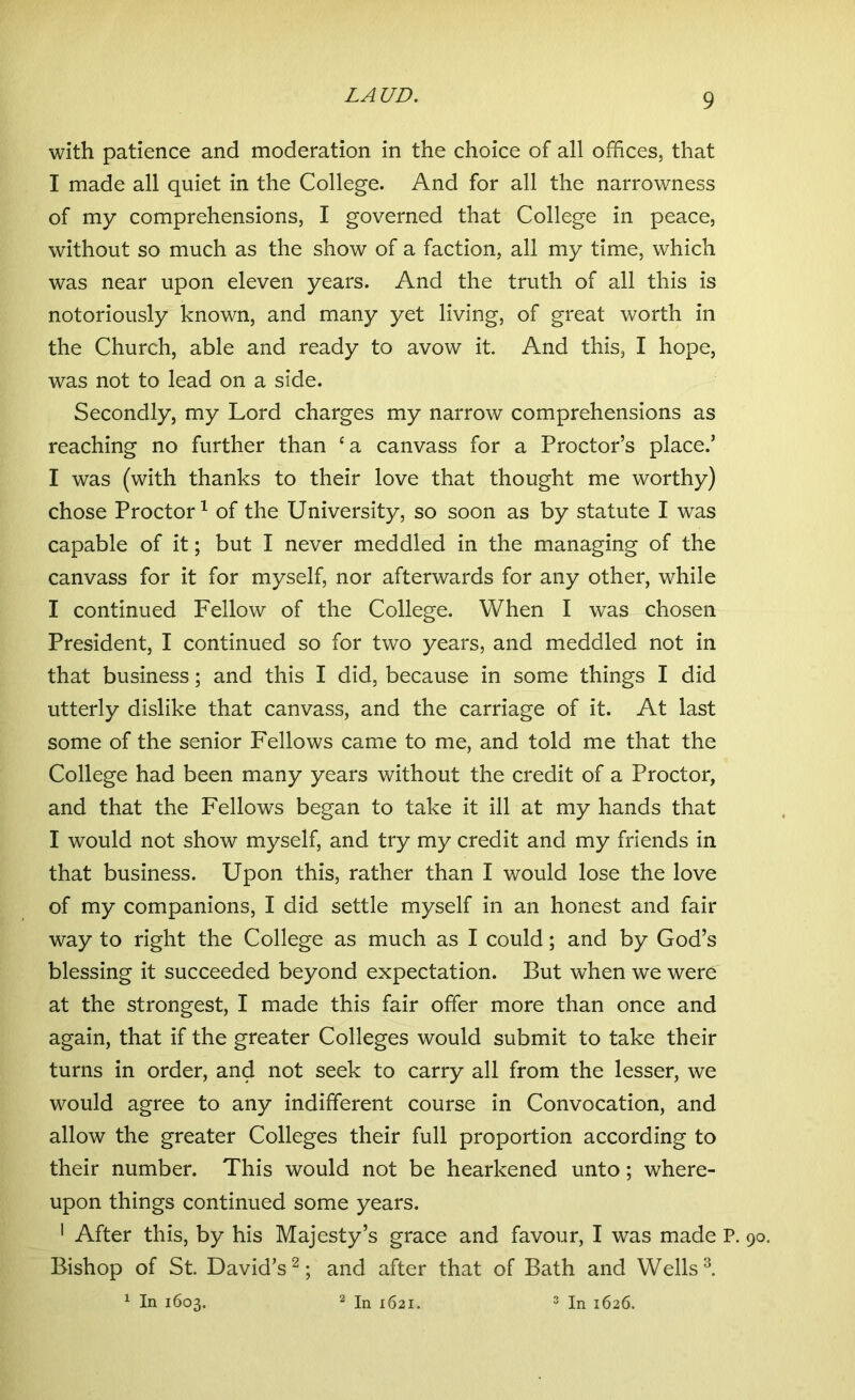 with patience and moderation in the choice of all offices, that I made all quiet in the College. And for all the narrowness of my comprehensions, I governed that College in peace, without so much as the show of a faction, all my time, which was near upon eleven years. And the truth of all this is notoriously known, and many yet living, of great worth in the Church, able and ready to avow it. And this, I hope, was not to lead on a side. Secondly, my Lord charges my narrow comprehensions as reaching no further than ca canvass for a Proctor’s place.’ I was (with thanks to their love that thought me worthy) chose Proctor1 of the University, so soon as by statute I was capable of it; but I never meddled in the managing of the canvass for it for myself, nor afterwards for any other, while I continued Fellow of the College. When I was chosen President, I continued so for two years, and meddled not in that business; and this I did, because in some things I did utterly dislike that canvass, and the carriage of it. At last some of the senior Fellows came to me, and told me that the College had been many years without the credit of a Proctor, and that the Fellows began to take it ill at my hands that I would not show myself, and try my credit and my friends in that business. Upon this, rather than I would lose the love of my companions, I did settle myself in an honest and fair way to right the College as much as I could; and by God’s blessing it succeeded beyond expectation. But when we were at the strongest, I made this fair offer more than once and again, that if the greater Colleges would submit to take their turns in order, and not seek to carry all from the lesser, we would agree to any indifferent course in Convocation, and allow the greater Colleges their full proportion according to their number. This would not be hearkened unto; where- upon things continued some years. 1 After this, by his Majesty’s grace and favour, I was made P. Bishop of St. David’s2; and after that of Bath and Wells3. 1 In 1603. 2 In 1621. 3 In 1626.