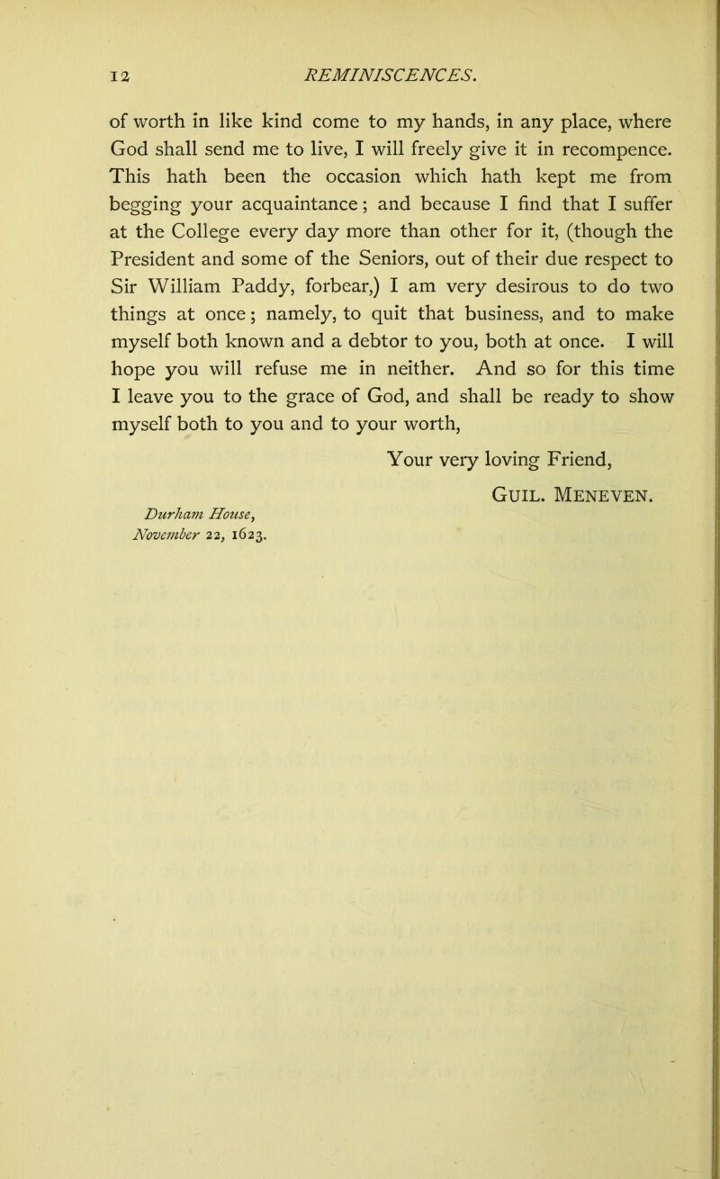 of worth in like kind come to my hands, in any place, where God shall send me to live, I will freely give it in recompence. This hath been the occasion which hath kept me from begging your acquaintance; and because I find that I suffer at the College every day more than other for it, (though the President and some of the Seniors, out of their due respect to Sir William Paddy, forbear,) I am very desirous to do two things at once; namely, to quit that business, and to make myself both known and a debtor to you, both at once. I will hope you will refuse me in neither. And so for this time I leave you to the grace of God, and shall be ready to show myself both to you and to your worth, Your very loving Friend, Guil. Meneven. Durham House, November 22, 1623.