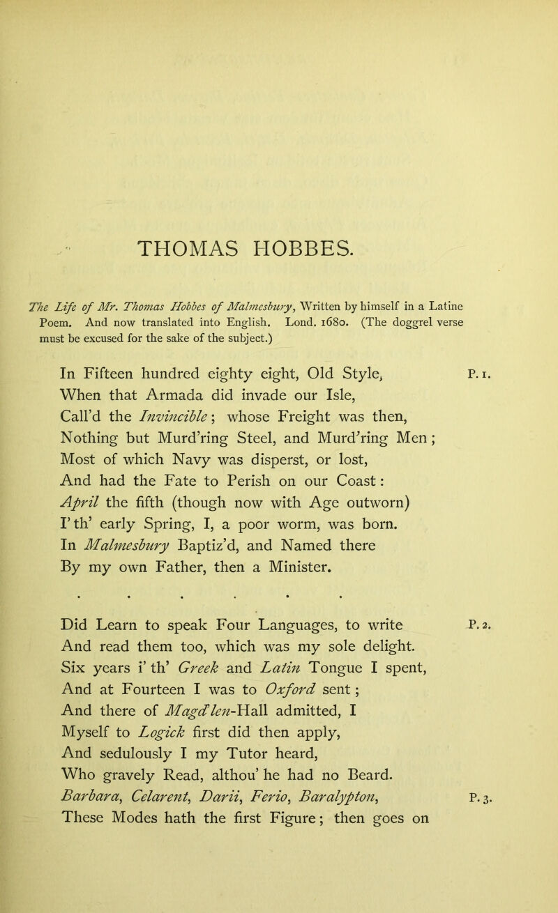 The Life of Mr. Thomas Hobbes of Malmesbury, Written by himself in a Latine Poem. And now translated into English. Lond. 1680. (The doggrel verse must be excused for the sake of the subject.) In Fifteen hundred eighty eight, Old Style, P. 1. When that Armada did invade our Isle, Call’d the Invincible; whose Freight was then, Nothing but Murd’ring Steel, and Murdering Men; Most of which Navy was disperst, or lost, And had the Fate to Perish on our Coast: April the fifth (though now with Age outworn) I’th* early Spring, I, a poor worm, was born. In Malmesbury Baptiz’d, and Named there By my own Father, then a Minister. Did Learn to speak Four Languages, to write P.2. And read them too, which was my sole delight. Six years i’ th’ Greek and Latin Tongue I spent, And at Fourteen I was to Oxford sent; And there of Magdlen-Hall admitted, I Myself to Logick first did then apply, And sedulously I my Tutor heard, Who gravely Read, althou’ he had no Beard. Barbara, Celarent, Darii, Ferio, Baralypton, P.3. These Modes hath the first Figure; then goes on