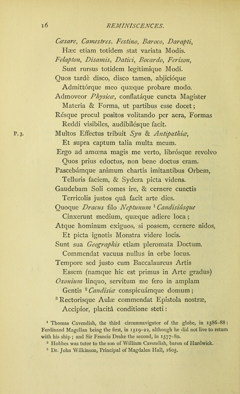 Ccesare, Camestres, Festino, Baroco, Darapti, Haec etiam totidem stat variata Modis. Felapton, Disamis, Datici, Bocardo, Ferison, Sunt rursus totidem legitimique Modi. Quos tarde disco, disco tamen, abjicioque Admittorque meo quaeque probare modo. Admoveor Physicce, conflataque cuncta Magister Materia & Forma, ut partibus esse docet; Resque procul positos volitando per aera, Formas Reddi visibiles, audibilesque facit. Multos Effectus tribuit Sy/z & Antipathies, Et supra captum talia multa meum. Ergo ad amcena magis me verto, librosque revolvo Quos prius edoctus, non bene doctus eram. Pascebamque animum chartis imitantibus Orbem, Telluris faciem, & Sydera picta videns. Gaudebam Soli comes ire, & cernere cunctis Terricolis justos qua facit arte dies. Quoque Dracus filo Neptunum 1 Candisiusque Cinxerunt medium, quaeque adiere loca; Atque hominum exiguos, si possem, cernere nidos, Et picta ignotis Monstra videre locis. Sunt sua Geographis etiam pleromata Doctum. Commendat vacuus nullus in orbe locus. Tempore sed justo cum Baccalaureus Artis Essem (namque hie est primus in Arte gradus) Oxonium linquo, servitum me fero in amplam Gentis 2 Candisics conspicuamque domum ; 3 Rectorisque Aulae commendat Epistola nostrae, Accipior, placita conditione steti: 1 Thomas Cavendish, the third circumnavigator of the globe, in 1586- Ferdinand Magellan being the first, in 1519-22, although he did not live to ret with his ship ; and Sir Francis Drake the second, in 1577-80. 2 Hobbes was tutor to the son of William Cavendish, baron of Hardwick. 3 Dr. John Wilkinson, Principal of Magdalen Hall, 1605.