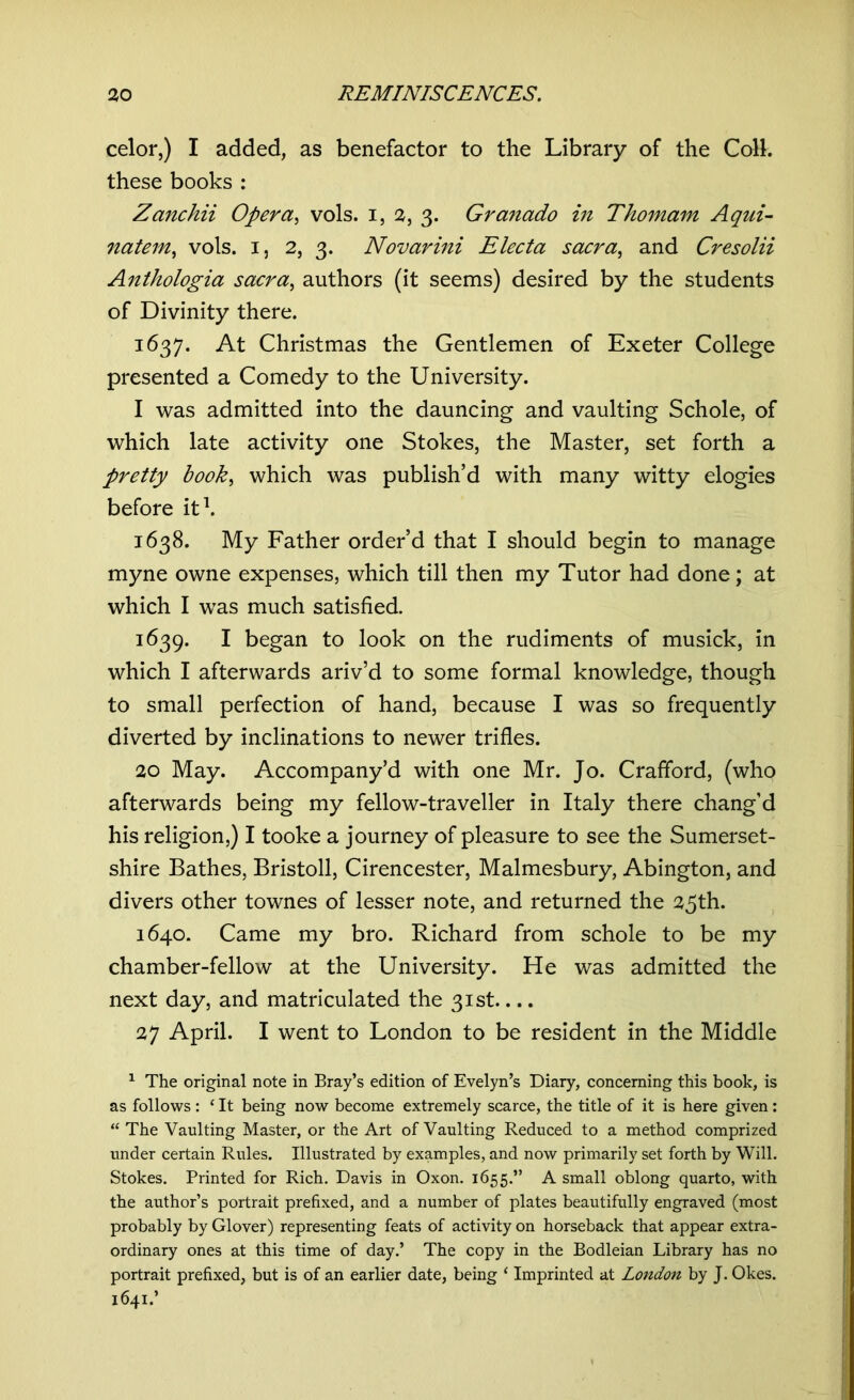 celor,) I added, as benefactor to the Library of the Coll, these books : Zanchii Opera, vols. i, 2, 3. Granado in Thomam Aqui- natem, vols. 1, 2, 3. Novarini Electa sacra, and Cresolii Anthologia sacra, authors (it seems) desired by the students of Divinity there. 1637. At Christmas the Gentlemen of Exeter College presented a Comedy to the University. I was admitted into the dauncing and vaulting Schole, of which late activity one Stokes, the Master, set forth a pretty book, which was publish’d with many witty elogies before it1. 1638. My Father order’d that I should begin to manage myne owne expenses, which till then my Tutor had done; at which I was much satisfied. 1639. I began to look on the rudiments of musick, in which I afterwards ariv’d to some formal knowledge, though to small perfection of hand, because I was so frequently diverted by inclinations to newer trifles. 20 May. Accompany’d with one Mr. Jo. Crafford, (who afterwards being my fellow-traveller in Italy there chang’d his religion,) I tooke a journey of pleasure to see the Sumerset- shire Bathes, Bristoll, Cirencester, Malmesbury, Abington, and divers other townes of lesser note, and returned the 25th. 1640. Came my bro. Richard from schole to be my chamber-fellow at the University. He was admitted the next day, and matriculated the 31st.... 27 April. I went to London to be resident in the Middle 1 The original note in Bray’s edition of Evelyn’s Diary, concerning this book, is as follows : 1 It being now become extremely scarce, the title of it is here given: “ The Vaulting Master, or the Art of Vaulting Reduced to a method comprized under certain Rules. Illustrated by examples, and now primarily set forth by Will. Stokes. Printed for Rich. Davis in Oxon. 1655.” A small oblong quarto, with the author’s portrait prefixed, and a number of plates beautifully engraved (most probably by Glover) representing feats of activity on horseback that appear extra- ordinary ones at this time of day.’ The copy in the Bodleian Library has no portrait prefixed, but is of an earlier date, being ‘ Imprinted at London by J. Okes. 1641.’ • I *>• -
