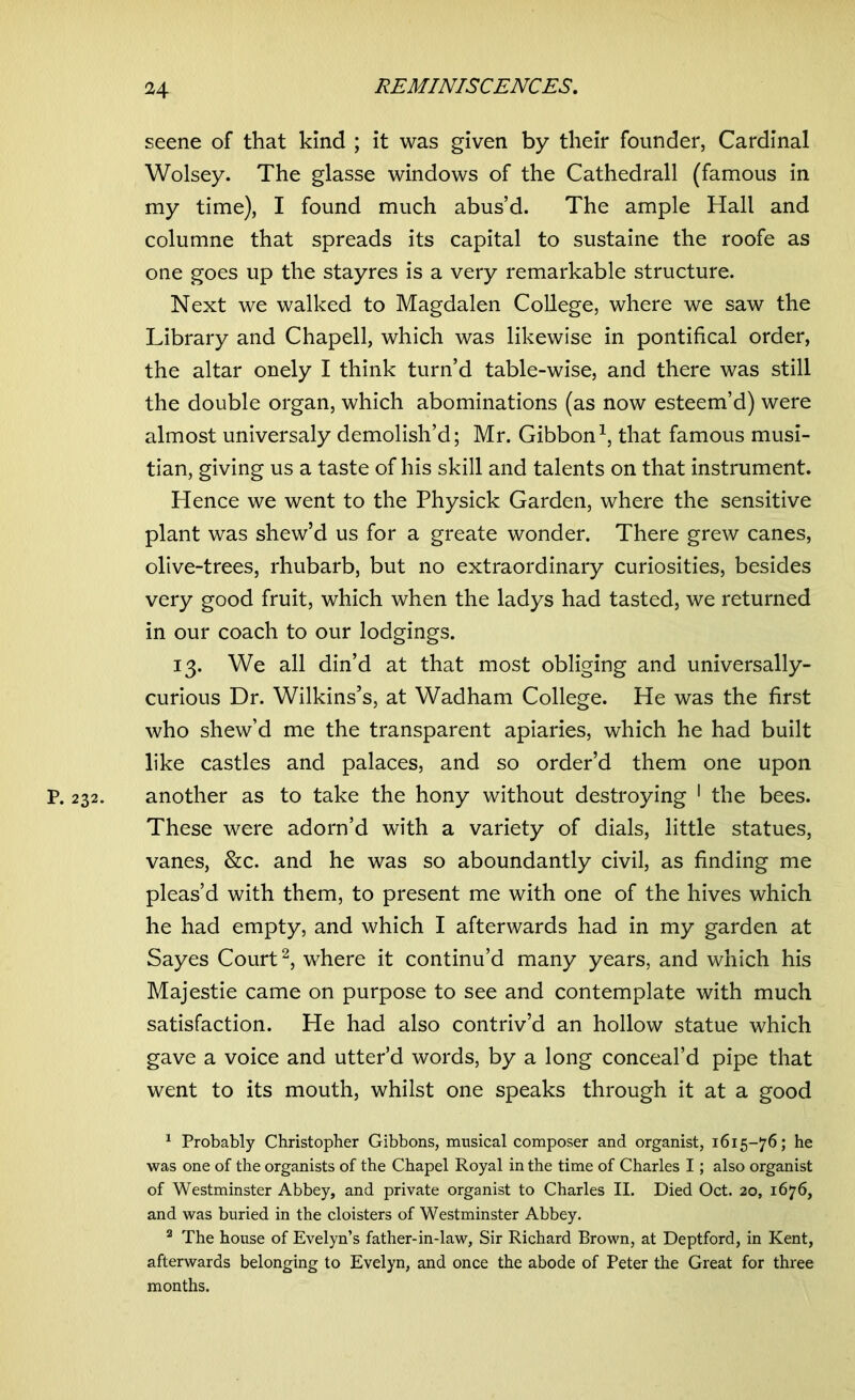 seene of that kind ; it was given by their founder, Cardinal Wolsey. The glasse windows of the Cathedrall (famous in my time), I found much abus’d. The ample Hall and columne that spreads its capital to sustaine the roofe as one goes up the stayres is a very remarkable structure. Next we walked to Magdalen College, where we saw the Library and Chapell, which was likewise in pontifical order, the altar onely I think turn’d table-wise, and there was still the double organ, which abominations (as now esteem’d) were almost universaly demolish’d; Mr. Gibbon1, that famous musi- tian, giving us a taste of his skill and talents on that instrument. Hence we went to the Physick Garden, where the sensitive plant was shew’d us for a greate wonder. There grew canes, olive-trees, rhubarb, but no extraordinary curiosities, besides very good fruit, which when the ladys had tasted, we returned in our coach to our lodgings. 13. We all din’d at that most obliging and universally- curious Dr. Wilkins’s, at Wadham College. He was the first who shew’d me the transparent apiaries, which he had built like castles and palaces, and so order’d them one upon p. 232. another as to take the hony without destroying 1 the bees. These were adorn’d with a variety of dials, little statues, vanes, &c. and he was so aboundantly civil, as finding me pleas’d with them, to present me with one of the hives which he had empty, and which I afterwards had in my garden at Sayes Court2, where it continu’d many years, and which his Majestie came on purpose to see and contemplate with much satisfaction. He had also contriv’d an hollow statue which gave a voice and utter’d words, by a long conceal’d pipe that went to its mouth, whilst one speaks through it at a good 1 Probably Christopher Gibbons, musical composer and organist, 1615-76; he was one of the organists of the Chapel Royal in the time of Charles I; also organist of Westminster Abbey, and private organist to Charles II. Died Oct. 20, 1676, and was buried in the cloisters of Westminster Abbey. 2 The house of Evelyn’s father-in-law, Sir Richard Brown, at Deptford, in Kent, afterwards belonging to Evelyn, and once the abode of Peter the Great for three months.