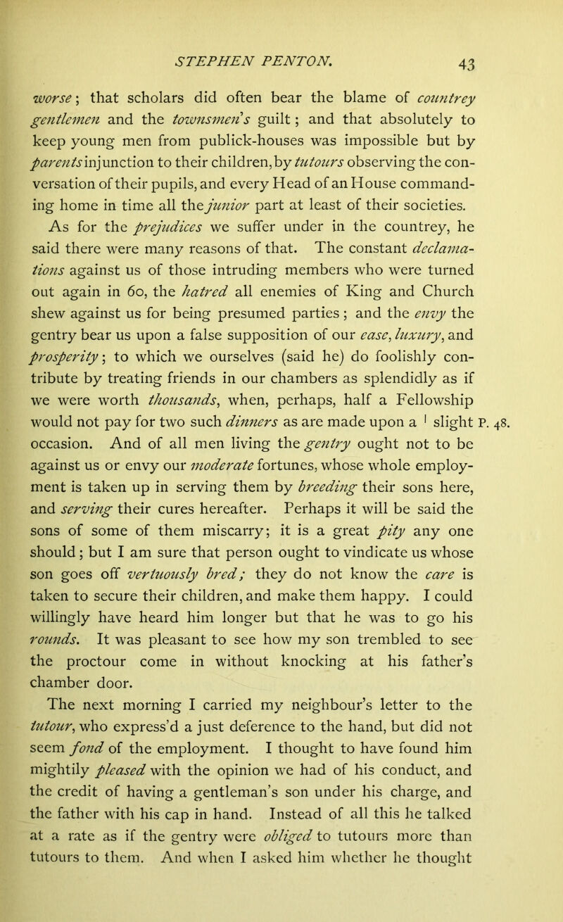 worse; that scholars did often bear the blame of countrey gentlemen and the townsmen s guilt; and that absolutely to keep young men from publick-houses was impossible but by parents injunction to their children, by tutours observing the con- versation of their pupils, and every Head of an House command- ing home in time all the junior part at least of their societies. As for the prejudices we suffer under in the countrey, he said there were many reasons of that. The constant declama- tions against us of those intruding members who were turned out again in 60, the hatred all enemies of King and Church shew against us for being presumed parties; and the envy the gentry bear us upon a false supposition of our ease, luxury, and prosperity; to which we ourselves (said he) do foolishly con- tribute by treating friends in our chambers as splendidly as if we were worth thousands, when, perhaps, half a Fellowship would not pay for two such dinners as are made upon a 1 slight P. 48. occasion. And of all men living the gentry ought not to be against us or envy our moderate fortunes, whose whole employ- ment is taken up in serving them by breeding their sons here, and serving their cures hereafter. Perhaps it will be said the sons of some of them miscarry; it is a great pity any one should; but I am sure that person ought to vindicate us whose son goes off vertuously bred; they do not know the care is taken to secure their children, and make them happy. I could willingly have heard him longer but that he was to go his rounds. It was pleasant to see how my son trembled to see the proctour come in without knocking at his father's chamber door. The next morning I carried my neighbour’s letter to the iutour, who express’d a just deference to the hand, but did not seem fond of the employment. I thought to have found him mightily pleased with the opinion we had of his conduct, and the credit of having a gentleman’s son under his charge, and the father with his cap in hand. Instead of all this he talked at a rate as if the gentry were obliged to tutours more than tutours to them. And when I asked him whether he thought