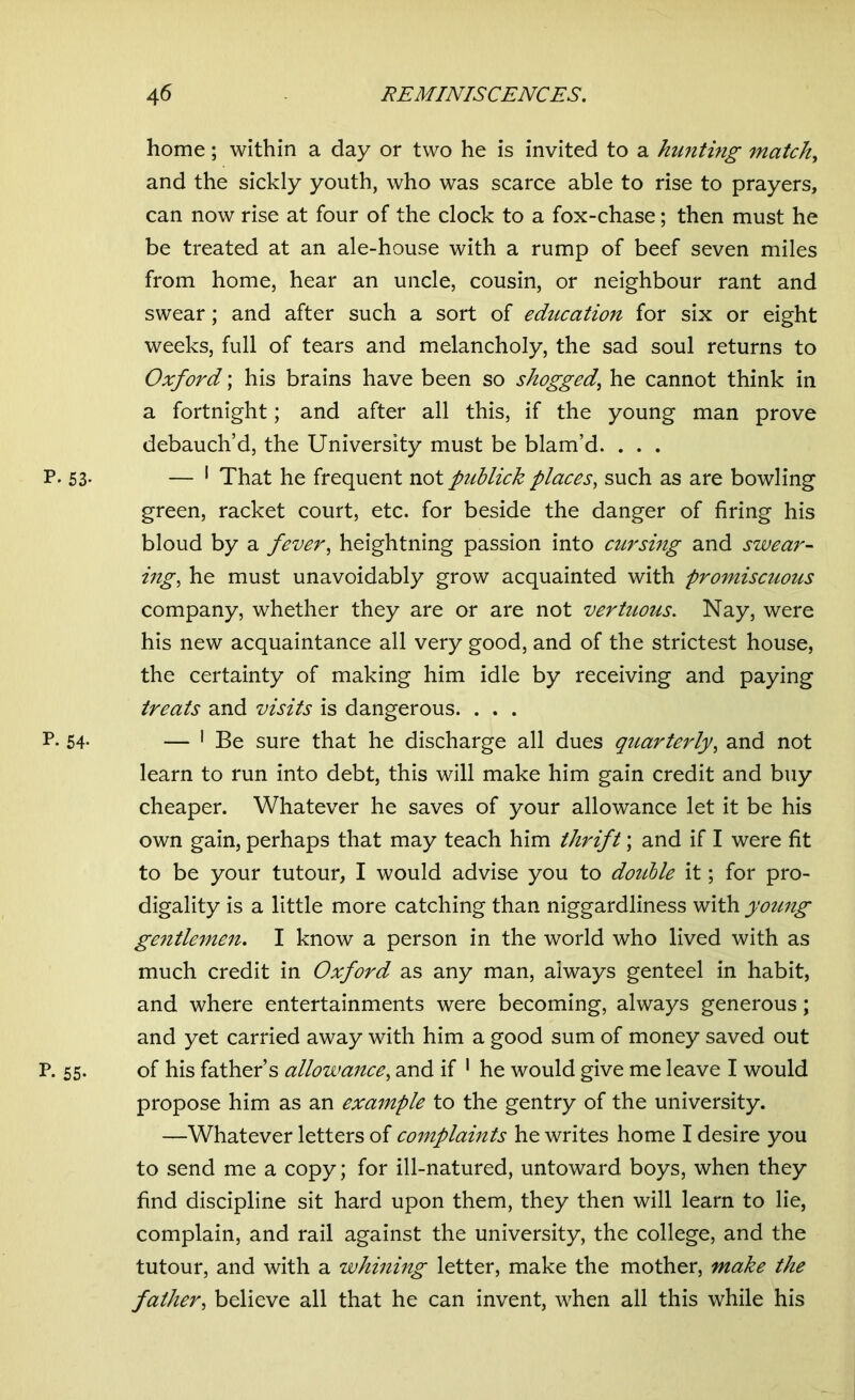 home; within a day or two he is invited to a hunting match, and the sickly youth, who was scarce able to rise to prayers, can now rise at four of the clock to a fox-chase; then must he be treated at an ale-house with a rump of beef seven miles from home, hear an uncle, cousin, or neighbour rant and swear; and after such a sort of education for six or eight weeks, full of tears and melancholy, the sad soul returns to Oxford; his brains have been so shogged, he cannot think in a fortnight; and after all this, if the young man prove debauch’d, the University must be blam’d. . . . P. 53- — 1 That he frequent not publick places, such as are bowling green, racket court, etc. for beside the danger of firing his bloud by a fever, heightning passion into cursing and swear- ing, he must unavoidably grow acquainted with promiscuous company, whether they are or are not vertuous. Nay, were his new acquaintance all very good, and of the strictest house, the certainty of making him idle by receiving and paying treats and visits is dangerous. . . . p. 54. — 1 Be sure that he discharge all dues quarterly, and not learn to run into debt, this will make him gain credit and buy cheaper. Whatever he saves of your allowance let it be his own gain, perhaps that may teach him thrift; and if I were fit to be your tutour, I would advise you to doiible it; for pro- digality is a little more catching than niggardliness with young gentlemen. I know a person in the world who lived with as much credit in Oxford as any man, always genteel in habit, and where entertainments were becoming, always generous; and yet carried away with him a good sum of money saved out P. 55. of his father’s allowance, and if 1 he would give me leave I would propose him as an example to the gentry of the university. —Whatever letters of complaints he writes home I desire you to send me a copy; for ill-natured, untoward boys, when they find discipline sit hard upon them, they then will learn to lie, complain, and rail against the university, the college, and the tutour, and with a whining letter, make the mother, make the father, believe all that he can invent, when all this while his