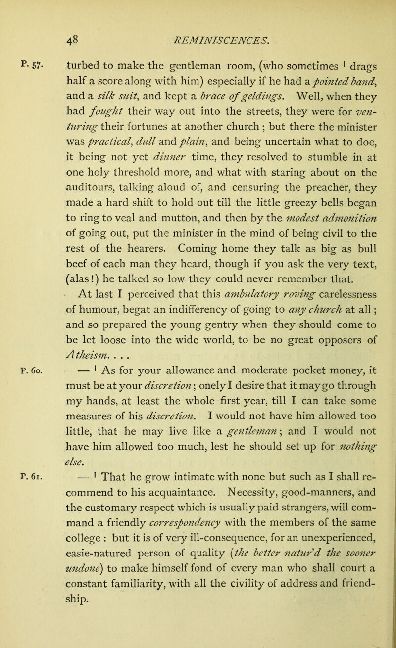 p- 57- turbed to make the gentleman room, (who sometimes 1 drags half a score along with him) especially if he had a pointed band, and a silk suit, and kept a brace of geldings. Well, when they had fought their way out into the streets, they were for ven- turing their fortunes at another church ; but there the minister was practical, dull and plain, and being uncertain what to doe, it being not yet dinner time, they resolved to stumble in at one holy threshold more, and what with staring about on the auditours, talking aloud of, and censuring the preacher, they made a hard shift to hold out till the little greezy bells began to ring to veal and mutton, and then by the modest admonition of going out, put the minister in the mind of being civil to the rest of the hearers. Coming home they talk as big as bull beef of each man they heard, though if you ask the very text, (alas!) he talked so low they could never remember that. At last I perceived that this ambulatory roving carelessness of humour, begat an indififerency of going to any church at all; and so prepared the young gentry when they should come to be let loose into the wide world, to be no great opposers of Atheism. . . . P. 6o. — 1 As for your allowance and moderate pocket money, it must be at your discretion; onely I desire that it may go through my hands, at least the whole first year, till I can take some measures of his discretion. I would not have him allowed too little, that he may live like a gentleman; and I would not have him allowed too much, lest he should set up for nothing else. P. 6i. — 1 That he grow intimate with none but such as I shall re- commend to his acquaintance. Necessity, good-manners, and the customary respect which is usually paid strangers, will com- mand a friendly correspondency with the members of the same college : but it is of very ill-consequence, for an unexperienced, easie-natured person of quality (the better natur'd the sooner undone) to make himself fond of every man who shall court a constant familiarity, with all the civility of address and friend- ship.
