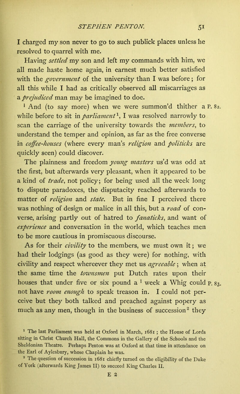 I charged my son never to go to such publick places unless he resolved to quarrel with me. Having settled my son and left my commands with him, we all made haste home again, in earnest much better satisfied with the government of the university than I was before; for all this while I had as critically observed all miscarriages as a prejudiced man may be imagined to doe. 1 And (to say more) when we were summon’d thither a P. 82. while before to sit in parliament1, I was resolved narrowly to scan the carriage of the university towards the members, to understand the temper and opinion, as far as the free converse in coffee-houses (where every man’s religion and politicks are quickly seen) could discover. The plainness and freedom young masters us’d was odd at the first, but afterwards very pleasant, when it appeared to be a kind of trade, not policy; for being used all the week long to dispute paradoxes, the disputacity reached afterwards to matter of religion and state. But in fine I perceived there was nothing of design or malice in all this, but a road of con- verse, arising partly out of hatred to fanaticks, and want of experience and conversation in the world, which teaches men to be more cautious in promiscuous discourse. As for their civility to the members, we must own it; we had their lodgings (as good as they were) for nothing, with civility and respect whereever they met us agreeable; when at the same time the townsmen put Dutch rates upon their houses that under five or six pound a 1 week a Whig could p. 83. not have room enough to speak treason in. I could not per- ceive but they both talked and preached against popery as much as any men, though in the business of succession2 they 1 The last Parliament was held at Oxford in March, 1681 ; the House of Lords sitting in Christ Church Hall, the Commons in the Gallery of the Schools and the Sheldonian Theatre. Perhaps Penton was at Oxford at that time in attendance on the Earl of Aylesbury, whose Chaplain he was. 2 The question of succession in 1681 chiefly turned on the eligibility of the Duke of York (afterwards King James II) to succeed King Charles II.