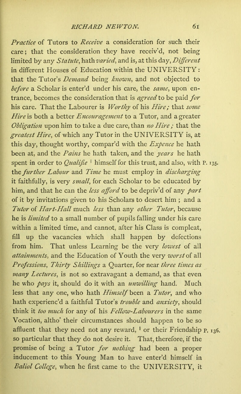 Practice of Tutors to Receive a consideration for such their care; that the consideration they have receiv’d, not being limited by any Statute, hath varied, and is, at this day, Different in different Houses of Education within the UNIVERSITY: that the Tutor’s Demand being known, and not objected to before a Scholar is enter’d under his care, the same, upon en- trance, becomes the consideration that is agreed to be paid for his care. That the Labourer is Worthy of his Hire; that some Hire\s both a better Encouragement to a Tutor, and a greater Obligation upon him to take a due care, than no Hire ; that the greatest Hire, of which any Tutor in the UNIVERSITY is, at this day, thought worthy, compar’d with the Expence he hath been at, and the Pains he hath taken, and the years he hath spent in order to Qtialifie 1 himself for this trust, and also, with P. 135. the further Labour and Time he must employ in discharging it faithfully, is very small, for each Scholar to be educated by him, and that he can the less afford to be depriv’d of any part of it by invitations given to his Scholars to desert him ; and a Tutor of Hart-Hall much less than any other Tutor, because he is limited to a small number of pupils falling under his care within a limited time, and cannot, after his Class is compleat, fill up the vacancies which shall happen by defections from him. That unless Learning be the very lowest of all attainments, and the Education of Youth the very worst of all Professions, Thirty Shillings a Quarter, for near three times as many Lectures, is not so extravagant a demand, as that even he who pays it, should do it with an unwilling hand. Much less that any one, who hath Himself been a Tutor, and who hath experienc’d a faithful Tutor’s trouble and anxiety, should think it too much for any of his Fellow-Labourers in the same Vocation, altho’ their circumstances should happen to be so affluent that they need not any reward, 1 or their Friendship p. 136. so particular that they do not desire it. That, therefore, if the promise of being a Tutor for nothing had been a proper inducement to this Young Man to have enter’d himself in Baliol College, when he first came to the UNIVERSITY, it