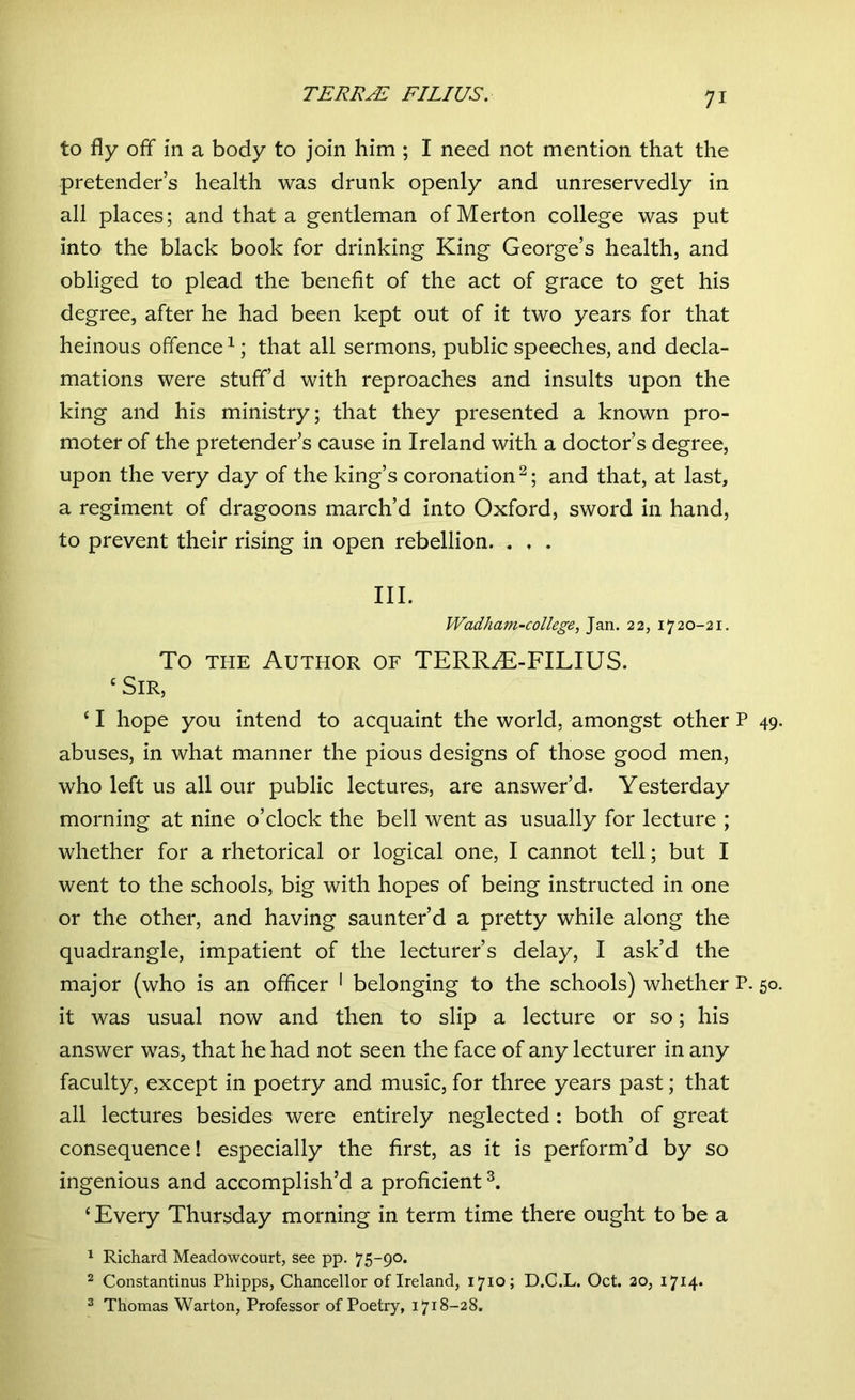 to fly off in a body to join him ; I need not mention that the pretender’s health was drunk openly and unreservedly in all places; and that a gentleman of Merton college was put into the black book for drinking King George’s health, and obliged to plead the benefit of the act of grace to get his degree, after he had been kept out of it two years for that heinous offence1; that all sermons, public speeches, and decla- mations were stuff’d with reproaches and insults upon the king and his ministry; that they presented a known pro- moter of the pretender’s cause in Ireland with a doctor’s degree, upon the very day of the king’s coronation 2; and that, at last, a regiment of dragoons march’d into Oxford, sword in hand, to prevent their rising in open rebellion. „ , . III. Wadham-college, Jan. 22, 1720-21. To the Author of TERR2E-FILIUS. ‘Sir, ‘ I hope you intend to acquaint the world, amongst other P 49. abuses, in what manner the pious designs of those good men, who left us all our public lectures, are answer’d. Yesterday morning at nine o’clock the bell went as usually for lecture ; whether for a rhetorical or logical one, I cannot tell; but I went to the schools, big with hopes of being instructed in one or the other, and having saunter’d a pretty while along the quadrangle, impatient of the lecturer’s delay, I ask’d the major (who is an officer 1 belonging to the schools) whether P. 50. it was usual now and then to slip a lecture or so; his answer was, that he had not seen the face of any lecturer in any faculty, except in poetry and music, for three years past; that all lectures besides were entirely neglected: both of great consequence! especially the first, as it is perform’d by so ingenious and accomplish’d a proficient3. ‘ Every Thursday morning in term time there ought to be a 1 Richard Meadowcourt, see pp. 75-90. 2 Constantinus Phipps, Chancellor of Ireland, 1710; D.C.L. Oct. 20, 1714* 3 Thomas Warton, Professor of Poetry, 1718-28.