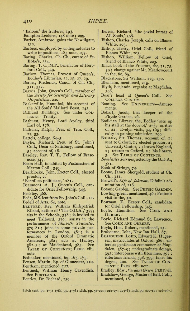 ‘ Baloon,’ the fruiterer, 193. Bampton Lectures, 148 note ; ^99. Barber, Ambrose, gains the Newdigate, 310- Barbers, employed by undergraduates to write impositions, 185 note, 197. Baring, Charles, Ch. Ch., curate of St. Ebbe’s, 354. Baring, T. C.,M.P., benefactor of Hert- ford Coll., 349. Barlow, Thomas, Provost of Queen’s, Bodley’s Librarian, 22, 25, 27, 29. Barnes, Frederick, Canon of Ch. Ch., 311, 352. Barwis, John, Queen’s Coll., member of the Society for Scientific and Literary Disquisition, 220. Baskerville, Hannibal, his account of the All Souls’ Mallard Feast, 243. Bathurst Buildings. See under Col- leges—Trinity. Bathurst, Henry, Lord Apsley, third Earl of, 178. Bathurst, Ralph, Pres, of Trin. Coll., 27> 33- Battels, college, 64-5. Baylie, Richard, Pres, of St. John’s Coll., Dean of Salisbury, mentioned, 5 ; account of, 18. Bazeley, Rev. T. T., Fellow of Brase- nose, 347. Beam Hall, inhabited by Postmasters of Merton Coll., 349. Bearblocke, John, Exeter Coll., elected proctor, 2. * Beardless politicians,’ 281. Beaumont, A. J., Queen’s Coll., can- didate for Oriel Fellowship, 345. Beckley, 368. Beda, MS. lent from St. John’s Coll., 11. Bedell of Arts, 64, note. Bedford, Rev. William Kirkpatrick Riland, author of‘ The O.D.A.,’ 377; sits in the Schools, 378 ; is invited to meet Talfourd, 379; assists in the performance of Macbeth Travestie, 379-81 ; joins in some private per- formances in London, 381 ; is a member of the Oxford Dramatic Amateurs, 382 ; acts at Henley, 382-3; at Maidenhead, 385. See Table of Contents; Pref. viii. note. Bedmaker, mentioned, 69, 163, 175. Benson, Martin, Bp. of Gloucester, no. Bentham, mentioned, 127. Bentinck, William Henry Cavendish. See Portland. Bentley, Dr. Richard, 239. Berens, Richard, ‘the jovial bursar of All Souls,’ 396. Bishop, Charles Joseph, calls on Blanco White, 203. Bishop, Henry, Oriel Coll., friend of Blanco White, 203. Bishop, William, Fellow of Oriel, friend of Blanco White, 203. Black book of the Froctors, the, 71, 75, 7 9 ; charge against Mr. Meadowcourt in the, 80, 89. Blackstone, Sir William, 129, 150. Blenheim, mentioned, 215. Blyth, Benjamin, organist at Magdalen, 396. Boar’s head at Queen’s Coll. See College Customs. Boating. See University—Amuse- ments. Bobart, Jacob, first keeper of the Physic Garden, 26. Bodleian Library, the, Bodley ‘sets up his staff at the door of,’ 2-3 ; rarities of, 22 ; Evelyn visits, 34, 165 ; diffi- culty in gaining admission, 299. Bodley, Sir Thomas, account of, 1 ; sent to Oxford, 1; elected proctor, 2 ; University Orator, 2 ; leaves England, 2 ; returns to Oxford, 2 ; his library, 3. See Table of Contents. Bombastes Furioso, acted by the O.D. A., 381. Book of Strings, 74. Boone, James Shergold, student at Ch. Ch., 321. Boswell’s Life of Johnson, Dibdin’s ad- miration of, 216. Botanic Garden. See Physic Garden. Bowling-green, mentioned, 46 ; Penton’s visit to the, 50. Bowman, F., Exeter Coll., candidate for Oriel Fellowship, 345. Boyle, Hamilton. See Cork and Orrery. Boyle, Richard Edmund St. Lawrence. See Cork and Orrery. Boyle, Hon. Robert, mentioned, 25. Brabourne, John, New Inn Hall, 87. Brabourne, Lord, Edward K. Huges- sen, matriculates at Oxford, 386 ; en- ters as gentleman-commoner at Mag- dalen, 387-9; undergraduate doings, 393; intercourse with Eton men, 397 ; entertains friends, 398, 399; takes his degree, 400. See Table of Con- tents ; Pref. viii. note. Bradley, Edw., Verdant Green, Vref. vii. Bradshaw, George, Master of Ball. Coll., mentioned, 18.