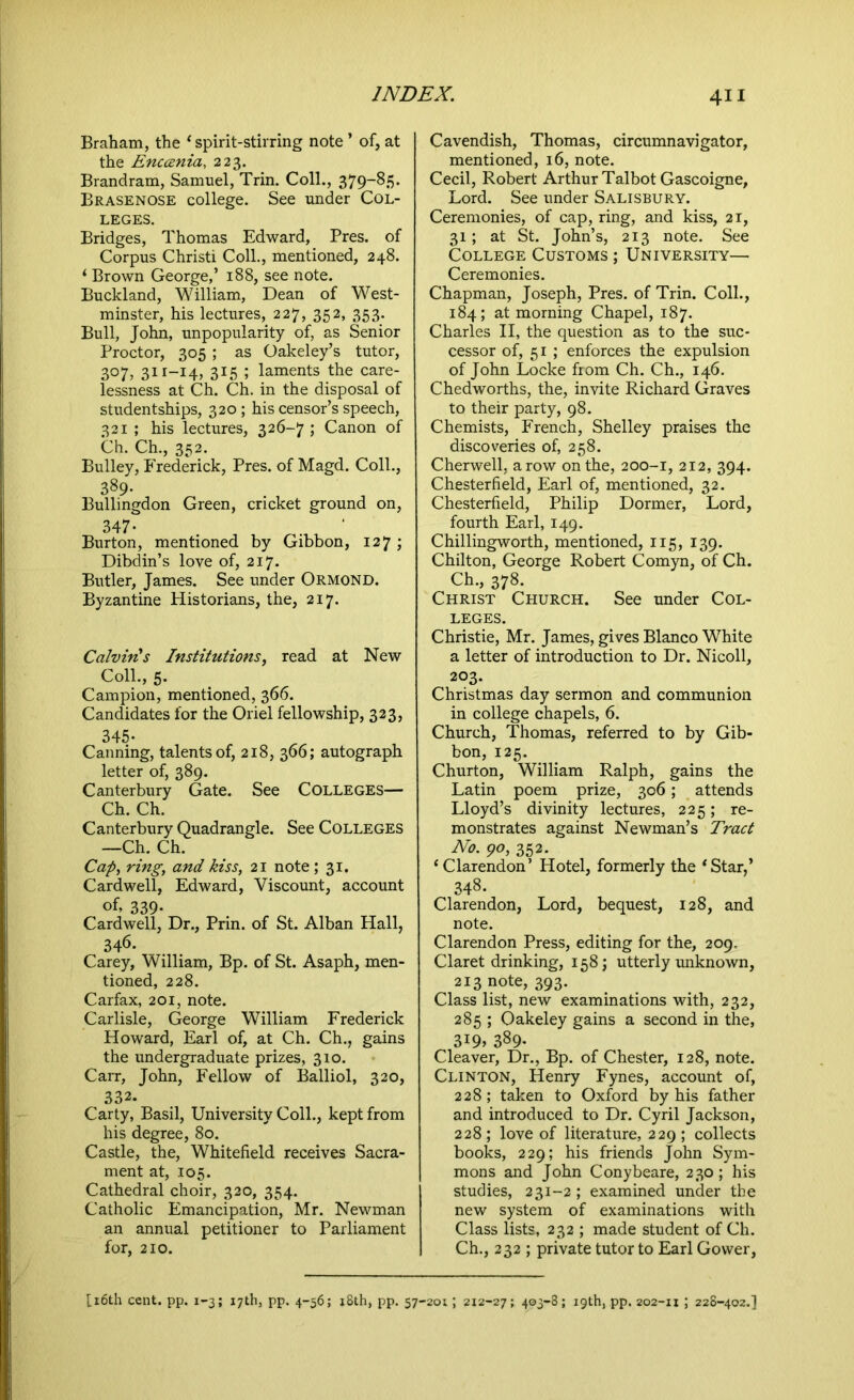 Braham, the ‘ spirit-stirring note ’ of, at the Enccenia, 223. Brandram, Samuel, Trin. Coll., 379-85. Brasenose college. See under Col- leges. Bridges, Thomas Edward, Pres, of Corpus Christi Coll., mentioned, 248. ‘ Brown George,’ 188, see note. Buckland, William, Dean of West- minster, his lectures, 227, 352, 353. Bull, John, unpopularity of, as Senior Proctor, 305 ; as Oakeley’s tutor, 307, 311-14, 315 ; laments the care- lessness at Ch. Ch. in the disposal of studentships, 320 ; his censor’s speech, 321 ; his lectures, 326-7 ; Canon of Ch. Ch., 352. Bulley, Frederick, Pres, of Magd. Coll., 389- Bullingdon Green, cricket ground on, 347- Burton, mentioned by Gibbon, 127 ; Dibdin’s love of, 217. Butler, James. See under Ormond. Byzantine Historians, the, 217. Calvin!s Institutions, read at New Coll., 5. Campion, mentioned, 366. Candidates for the Oriel fellowship, 323, 345- Canning, talents of, 218, 366; autograph letter of, 389. Canterbury Gate. See COLLEGES— Ch. Ch. Canterbury Quadrangle. See Colleges —Ch. Ch. Cap, ring, and kiss, 21 note ; 31. Cardwell, Edward, Viscount, account of, 339- Cardwell, Dr., Prin. of St. Alban Hall, 346. Carey, William, Bp. of St. Asaph, men- tioned, 228. Carfax, 201, note. Carlisle, George William Frederick Howard, Earl of, at Ch. Ch., gains the undergraduate prizes, 310. Carr, John, Fellow of Balliol, 320, 332. Carty, Basil, University Coll., kept from his degree, 80. Castle, the, Whitefield receives Sacra- ment at, 105. Cathedral choir, 320, 354. Catholic Emancipation, Mr. Newman an annual petitioner to Parliament for, 210. Cavendish, Thomas, circumnavigator, mentioned, 16, note. Cecil, Robert Arthur Talbot Gascoigne, Lord. See under Salisbury. Ceremonies, of cap, ring, and kiss, 21, 31; at St. John’s, 213 note. See College Customs ; University— Ceremonies. Chapman, Joseph, Pres, of Trin. Coll., 184; at morning Chapel, 187. Charles II, the question as to the suc- cessor of, 51 ; enforces the expulsion of John Locke from Ch. Ch., 146. Chedworths, the, invite Richard Graves to their party, 98. Chemists, French, Shelley praises the discoveries of, 258. Cherwell, a row on the, 200-1, 212, 394. Chesterfield, Earl of, mentioned, 32. Chesterfield, Philip Dormer, Lord, fourth Earl, 149. Chillingworth, mentioned, 115, 139. Chilton, George Robert Comyn, of Ch. Ch., 378. Christ Church. See under Col- leges. Christie, Mr. James, gives Blanco White a letter of introduction to Dr. Nicoll, 203. Christmas day sermon and communion in college chapels, 6. Church, Thomas, referred to by Gib- bon, 125. Churton, William Ralph, gains the Latin poem prize, 306; attends Lloyd’s divinity lectures, 225; re- monstrates against Newman’s Tract No. 90, 352. ‘Clarendon’ Hotel, formerly the ‘Star,’ 348- Clarendon, Lord, bequest, 128, and note. Clarendon Press, editing for the, 209. Claret drinking, 158; utterly unknown, 213 note, 393. Class list, new examinations with, 232, 285 ; Oakeley gains a second in the, 3I9> 389- Cleaver, Dr., Bp. of Chester, 128, note. Clinton, Henry Fynes, account of, 228 ; taken to Oxford by his father and introduced to Dr. Cyril Jackson, 228 ; love of literature, 229 ; collects books, 229; his friends John Sym- mons and John Conybeare, 230; his studies, 231-2; examined under the new system of examinations with Class lists, 232 ; made student of Ch. Ch., 232 ; private tutor to Earl Gower,