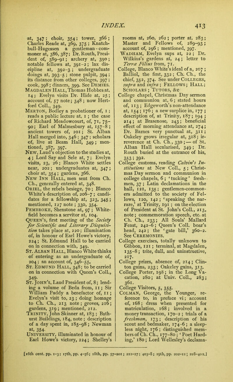 at, 347 ; choir, 354; tower, 366 ; Charles Reade at, 369, 375 ; Knatch- bull-Hugessen a gentleman - com- moner at, 386, 387; Dr. Routh, Presi- dent of, 389-91; archery at, 390; notable fellows at, 391-2 ; lax dis- cipline at, 392-3 ; undergraduate doings at, 393-5 ; stone pulpit, 394; its distance from other colleges, 397 ; cook, 398; dinners, 399. See Demies. Magdalen Hall, Thomas Hobbes at, 14; Evelyn visits Dr. Hide at, 25; account of, 57 note; 348 ; now Hert- ford Coll., 349. Merton, Bodley a probationer of, 1 ; reads a public lecture at, 1 ; the case of Richard Meadowcourt, of, 71, 75- 90; Earl of Malmesbury at, 157-8 ; ancient towers of, 201; St. Alban Hall merged into, 346 ; 347 ; scholars of, live at Beam Hall, 349 ; men- tioned, 387, 397. New, Laud’s objection to the studies at, 4 ; Lord Say and Sele at, 7; Evelyn visits, 23, 26; Blanco White settles near, 202 ; undergraduates at, 347; choir at, 354; gardens, 366. New Inn Hall, men sent from Ch. Ch., generally entered at, 348. Oriel, the rebels besiege, 70 ; Blanco White’s description of, 206-7 ; candi- dates for a fellowship at, 323, 345 ; mentioned, 127 note ; 330, 354. Pembroke, Shenstone at, 97 ; White- field becomes a servitor at, 104. Queen’s, first meeting of the Society for Scientific and Literary Disquisi- tion takes place at, 2 20; illumination of, in honour of Earl Howe’s victory, 224; St. Edmund Hall to be carried on in connection with, 349. St. Alban Hall, Blanco White thinks of entering as an undergraduate of, 204 ; an account of, 346-55. St. Edmund Hall, 348; to be carried on in connection with Queen’s Coll,, 349- St. John’s, Laud President of, 8; lend- ing a volume of Beda from, 11; Sir William Paddy a benefactor of, 11; Evelyn’s visit to, 23 ; doing homage to Ch. Ch., 213 note; groves, 216; gardens, 319; mentioned, 212. Trinity, John Skinner at, 183 ; Bath- urst Buildings, 184, note ; description of a day spent in, 185-98 ; Newman at, 354' University, illuminated in honour of Earl Howe’s victory, 224; Shelley’s rooms at, 260, 262 ; porter at, 283; Master and Fellows of, 289-93; account of, 296 ; mentioned, 397. Wadham, Evelyn sups at, 22 ; Dr. Wilkins’s gardens at, 24; letter to Terrce Filius from, 71. College, Blanco White’s ideal of a, 207 ; Balliol, the first, 332 ; Ch. Ch., the chief, 352, 374. See under Colleges, supra and infra ; Fellows; Hall; Scholars ; Tutors, &c College chapel, Christmas Day sermon and communion at, 6 ; stated hours of, 113; Edgeworth’s non-attendance at, 1545176; a new surplice in, 177 ; description of, at Trinity, 187; 194 ; 214; at Brasenose, 243; beneficial effect of morning attendance at, 274; Dr. Barnes very punctual at, 311; Oakeley grows irregular at, 318; ir- reverence at Ch. Ch., 330 ;— of St. Alban Hall secularised, 349; Dr. Routh buried at the entrance of his, 353 5 392- College customs, reading Calvin's In- stitutions at New Coll., 5 ; Christ- mas Day sermon and communion in college chapels, 6 ; ‘ tucking ’ fresh- men, 37 ; Latin declamations in the hall, 121, 135; gentlemen-common- ers admitted to the society of Fel- lows, 120, 142; ‘speaking the nar- rare,’ at Trinity, 191 ; on the election of President at St. John’s Coll., 213, note ; commemoration speech, etc. at Ch. Ch., 233; All Souls’ Mallard Feast, 242-6; Queen’s Coll, boar’s head, 242; the ‘gate bill,’ 360-2. See Ceremonies. College exercises, totally unknown to Gibbon, 121 ; terminal, at Magdalen, 135-8 ; trite, dull, and uninstructive, 217. College prizes, absence of, 214; Clin- ton gains, 233 ; Oakeley gains, 313. College Porter, 198; in the Long Va- cation, 280; at Univ. Coll., 283; 361. College Visitors, 5, 355. Colman, George, the Younger, re- ference to, in preface vi; account of, 168; dress when presented for matriculation, 168; involved in a money transaction, 170-2 ; trials of a freshman, 173 ; description of his scout and bedmaker, 174-6 ; a sleep- less night, 176; distinguished mem- bers of Ch. Ch., 177-80 ; ‘ Poet Hard- ing,’ 180 ; Lord Wellesley’s declama-