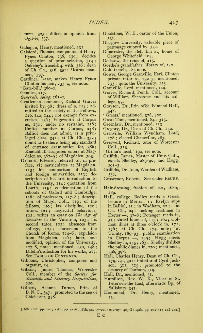 tures, 325; differs in opinion from Ogilvie, 337. Gahagan, Henry, mentioned, 232. Gaisford, Thomas, companion of Henry Fynes Clinton, 236, 239; decides a question of pronunciation, 314 ; Oakeley’s friendship with, 316 ; dean of Ch. Ch., 316, 352; ‘learns man- ners,’ 397. Gardiner, Isaac, makes Henry Fynes Clinton his heir, 233-4, see note. ‘Gate-bill,’ 360-2. Gaudies, 217. Generals, doing, 161-2. Gentleman-commoner, Richard Graves invited by, 98; dress of a, 114; ad- mitted to the society of the Fellows, 120, 142, 144 ; not exempt from ex- ercises, 136; Edgeworth at Corpus as, 152; under no restraint, 158; limited number at Corpus, 248; Balliol does not admit, as a privi- leged class, 342; at Ch. Ch., 352 ; doubt as to there being any standard of entrance examination for, 386; Knatchbull-Hugessen enters at Mag- dalen as, 387-9 ; of Magdalen, 393. Gibbon, Edward, referred to, in pre- face, vi; matriculates at Magdalen, 113; his comparison of English and foreign universities, 113; de- scription of his first introduction to the University, 114; quotation from Lowth, 115 ; condemnation of the schools of Oxford and Cambridge, 116 ; of professors, 117-8; descrip- tion of Magd. Coll., 119; of the fellows, 120; lax discipline, 120; tutors, 121 ; neglectful behaviour, 122; writes an essay on The Age of Sesostris in the Vacation, 123; his second tutor, 123; absences from college, 123; conversion to the Church of Rome, 124-6; expulsion from Magdalen, 126; later, and modified, opinion of the University, 127-8, note; mentioned, 130, 148; Dibdin’s affection for his works, 217. See Table of Contents. Gibbons, Christopher, composer and organist, 24. Gibson, James Thomas, Worcester Coll., member of the Society for Scientific and Literary Disquisition, 220. Gilbert, Ashurst Turner, Prin. of B. N. C., 347 ; promoted to the see of Chichester, 378. Gladstone, W. E., orator of the Union, 331- Glasgow University, valuable piece of patronage enjoyed by, 334. Gloucester, the Bell Inn at, home of George Whitefield, 104. Godstow, the ruins of, 215. Goethe’s grandfather, library of, 240. Gold tassels, 184 note. Gower, George Granville, Earl, Clinton private tutor to, 232-3; mentioned, 233 ; quits the University, 235. Granville, Lord, mentioned, 149. Graves, Richard, Pemb. Coll., account of William Shenstone and his col- lege, 97. Grayson, Dr., Prin. of St. Edmund Hall, 348. ‘ Greats,’ mentioned, 378, 400. Great Tom, mentioned, 84; 315. Greenlaw, Dr., mentioned, 213. Gregory, Dr., Dean of Ch. Ch., 150. Grenville, William Wyndham, Lord, 178 ; elected Chancellor, 283. Greswell, Richard, tutor of Worcester Coll., 3?3. ‘ Griffin’s head,’ 190, see note. Griffith, James, Master of Univ. Coll., expels Shelley, 289-90; and Hogg, 291-3- Griffiths, Dr. John, Warden of Wadham, 352. Grosvenor, Robert. See under Ebury. Hair-dressing, fashion of, 101, 168-9, 189. Hall, college, Bodley reads a Greek lecture in Merton, 1 ; Evelyn sups in Balliol, 21 ; in Wadham, 22 ;—at Ch. Ch., 24; tucking freshmen in Exeter —, 37-8 ; Potenger reads in, 55; stated hours of, 113; 160; Col- man dines at three o’clock in, 172, 176; at Ch. Ch., 174, note; at Trinity, 189-93 ; public examination in Corpus —, 249; Hogg meets Shelley in, 255; 263; Shelley dislikes the public dinner in, 270; mentioned, 396, 398- Hall, Charles Henry, Dean of Ch. Ch., 179, 241, 301; imitator of Cyril Jack- son, 311, 315 ; promoted to the deanery of Durham, 319. Hall, Dr., mentioned, 31. Hamilton, Rev. W. K., Vicar of St. Peter’s-in-the-East, afterwards Bp. of Salisbury, 347. Hammond, Dr. Henry, mentioned, 22. [16th cent. pp. r-3; 17th, pp. 4-56; i8th, pp. 57-201; 2T2-27; 403-8; 19th, pp. 202-11; 228-402.] E e