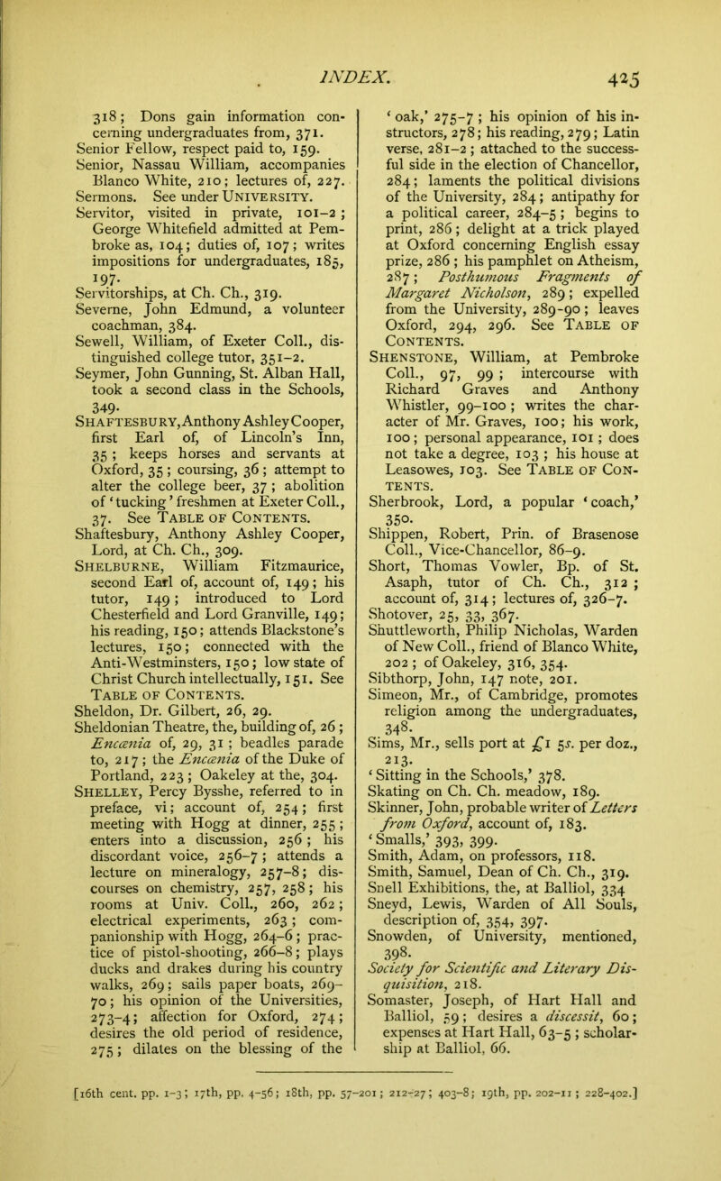 318; Dons gain information con- cerning undergraduates from, 371. Senior Fellow, respect paid to, 159. Senior, Nassau William, accompanies Blanco White, 210; lectures of, 227. Sermons. See under University. Servitor, visited in private, 101-2 ; George Whitefield admitted at Pem- broke as, 104; duties of, 107; writes impositions for undergraduates, 185, 197. Servitorships, at Ch. Ch., 319. Severne, John Edmund, a volunteer coachman, 384. Sewell, William, of Exeter Coll., dis- tinguished college tutor, 351-2. Seymer, John Gunning, St. Alban Hall, took a second class in the Schools, 349- Shaftesbury, Anthony Ashley Cooper, first Earl of, of Lincoln’s Inn, 35 ; keeps horses and servants at Oxford, 35 ; coursing, 36 ; attempt to alter the college beer, 37 ; abolition of ‘ tucking ’ freshmen at Exeter Coll., 37. See Table of Contents. Shaftesbury, Anthony Ashley Cooper, Lord, at Ch. Ch., 309. Shelburne, William Fitzmaurice, second Earl of, account of, 149; his tutor, 149; introduced to Lord Chesterfield and Lord Granville, 149; his reading, 150; attends Blackstone’s lectures, 150; connected with the Anti-Westminsters, 150; low state of Christ Church intellectually, 151. See Table of Contents. Sheldon, Dr. Gilbert, 26, 29. Sheldonian Theatre, the, building of, 26 ; Enccenia of, 29, 31 ; beadles parade to, 217; the Enccenia of the Duke of Portland, 223 ; Oakeley at the, 304. Shelley, Percy Bysshe, referred to in preface, vi; account of, 254; first meeting with Hogg at dinner, 255 ; enters into a discussion, 256; his discordant voice, 256-7; attends a lecture on mineralogy, 257-8; dis- courses on chemistry, 257, 258; his rooms at Univ. Coll., 260, 262; electrical experiments, 263; com- panionship with Hogg, 264-6; prac- tice of pistol-shooting, 266-8; plays ducks and drakes during his country walks, 269; sails paper boats, 269- 70; his opinion of the Universities, 273-4; affection for Oxford, 274; desires the old period of residence, 275; dilates on the blessing of the * oak,’ 275-7 ; his opinion of his in- structors, 278; his reading, 279; Latin verse, 281-2 ; attached to the success- ful side in the election of Chancellor, 284; laments the political divisions of the University, 284; antipathy for a political career, 284-5; begins to print, 286; delight at a trick played at Oxford concerning English essay prize, 286 ; his pamphlet on Atheism, 287; Posthumous Fragments of Margaret Nicholson, 289; expelled from the University, 289-90; leaves Oxford, 294, 296. See Table of Contents. Shenstone, William, at Pembroke Coll., 97, 99 ; intercourse with Richard Graves and Anthony Whistler, 99-100 ; writes the char- acter of Mr. Graves, 100; his work, 100 ; personal appearance, 101; does not take a degree, 103 ; his house at Leasowes, 103. See Table of Con- tents. Sherbrook, Lord, a popular ‘coach,’ 350. Shippen, Robert, Prin. of Brasenose Coll., Vice-Chancellor, 86-9. Short, Thomas Vowler, Bp. of St. Asaph, tutor of Ch. Ch., 312 ; account of, 314; lectures of, 326-7. Shotover, 25, 33, 367. Shuttleworth, Philip Nicholas, Warden of New Coll., friend of Blanco White, 202 ; of Oakeley, 316, 354. Sibthorp, John, 147 note, 201. Simeon, Mr., of Cambridge, promotes religion among the undergraduates, 348. Sims, Mr., sells port at £1 $s. per doz., 213. ‘ Sitting in the Schools,’ 378. Skating on Ch. Ch. meadow, 189. Skinner, John, probable writer of Letters from Oxford, account of, 183. ‘ Smalls,’ 393, 399. Smith, Adam, on professors, 118. Smith, Samuel, Dean of Ch. Ch., 319. Snell Exhibitions, the, at Balliol, 334 Sneyd, Lewis, Warden of All Souls, description of, 354, 397. Snowden, of University, mentioned, 398. Society for Scientific and Literary Dis- quisition!, 218. Somaster, Joseph, of Hart Hall and Balliol, 59 ; desires a discessit, 60; expenses at Hart Hall, 63-5 ; scholar- ship at Balliol, 66.