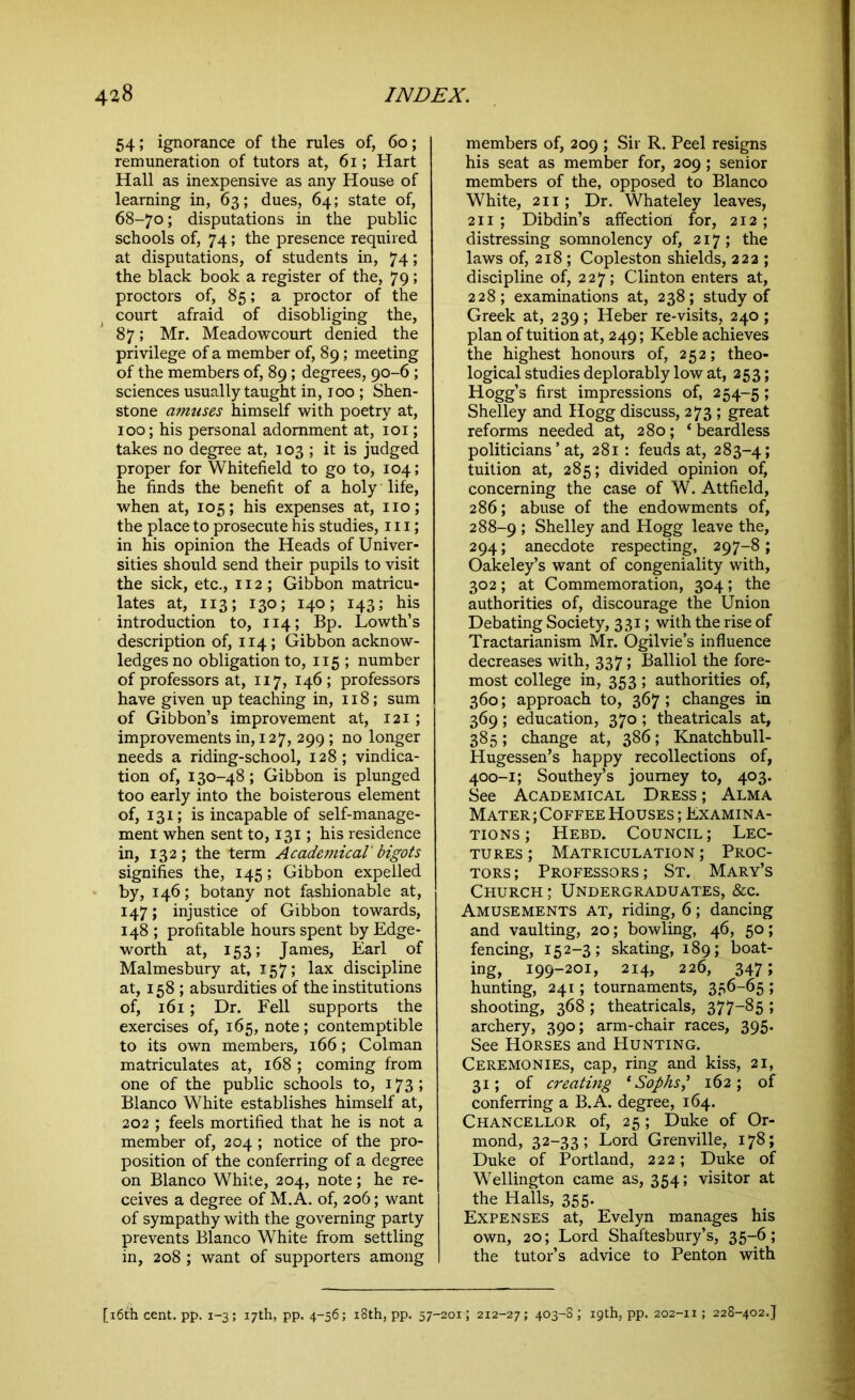 54; ignorance of the rules of, 60; remuneration of tutors at, 61; Hart Hall as inexpensive as any House of learning in, 63; dues, 64; state of, 68-70; disputations in the public schools of, 74; the presence required at disputations, of students in, 74; the black book a register of the, 79; proctors of, 85; a proctor of the court afraid of disobliging the, 87; Mr. Meadowcourt denied the privilege of a member of, 89; meeting of the members of, 89; degrees, 90-6 ; sciences usually taught in, 100 ; Shen- stone amuses himself with poetry at, 100; his personal adornment at, 101; takes no degree at, 103 ; it is judged proper for Whitefield to go to, 104; he finds the benefit of a holy life, when at, 105; his expenses at, no; the place to prosecute his studies, 111; in his opinion the Heads of Univer- sities should send their pupils to visit the sick, etc., 112 ; Gibbon matricu- lates at, 113; 130; 140; 143; his introduction to, 114; Bp. Lowth’s description of, 114 ; Gibbon acknow- ledges no obligation to, 115 ; number of professors at, 117, 146; professors have given up teaching in, 118; sum of Gibbon’s improvement at, 121; improvements in, 127, 299 ; no longer needs a riding-school, 128; vindica- tion of, 130-48; Gibbon is plunged too early into the boisterous element of, 131; is incapable of self-manage- ment when sent to, 131; his residence in, 132; the term Academical' bigots signifies the, 145; Gibbon expelled by, 146; botany not fashionable at, 147; injustice of Gibbon towards, 148 ; profitable hours spent by Edge- worth at, 153; James, Earl of Malmesbury at, 157; lax discipline at, 158 ; absurdities of the institutions of, 161; Dr. Fell supports the exercises of, 165, note; contemptible to its own members, 166; Colman matriculates at, 168 ; coming from one of the public schools to, 173; Blanco White establishes himself at, 202 ; feels mortified that he is not a member of, 204 ; notice of the pro- position of the conferring of a degree on Blanco White, 204, note; he re- ceives a degree of M.A. of, 206; want of sympathy with the governing party prevents Blanco White from settling in, 208 ; want of supporters among members of, 209 ; Sir R. Peel resigns his seat as member for, 209 ; senior members of the, opposed to Blanco White, 211 ; Dr. Whateley leaves, 211 ; Dibdin’s affection for, 212 ; distressing somnolency of, 217; the laws of, 218 ; Copleston shields, 222 ; discipline of, 227; Clinton enters at, 228; examinations at, 238; study of Greek at, 239; Heber re-visits, 240; plan of tuition at, 249; Keble achieves the highest honours of, 252; theo- logical studies deplorably low at, 253; Hogg’s first impressions of, 254-5 5 Shelley and Hogg discuss, 273 ; great reforms needed at, 280; ‘ beardless politicians ’ at, 281 : feuds at, 283-4; tuition at, 285; divided opinion of, concerning the case of W. Attfield, 286; abuse of the endowments of, 288-9 5 Shelley and Hogg leave the, 294; anecdote respecting, 297-8; Oakeley’s want of congeniality with, 302; at Commemoration, 304; the authorities of, discourage the Union Debating Society, 331; with the rise of Tractarianism Mr. Ogilvie’s influence decreases with, 337; Balliol the fore- most college in, 353; authorities of, 360; approach to, 367; changes in 369; education, 370 ; theatricals at, 385; change at, 386; Knatchbull- Hugessen’s happy recollections of, 400-1; Southey’s journey to, 403. See Academical Dress ; Alma Mater;Coffee Houses; Examina- tions ; Hebd. Council; Lec- tures ; Matriculation ; Proc- tors; Professors; St. Mary’s Church ; Undergraduates, &c. Amusements at, riding, 6; dancing and vaulting, 20; bowling, 46, 50; fencing, 152-3; skating, 189; boat- ing, 199-201, 214, 226, 347; hunting, 241; tournaments, 356-65 ; shooting, 368 ; theatricals, 377-85 ; archery, 390; arm-chair races, 395. See Horses and Hunting. Ceremonies, cap, ring and kiss, 21, 31; of creating ‘ Sophs,' 162; of conferring a B.A. degree, 164. Chancellor of, 25; Duke of Or- mond, 32-33; Lord Grenville, 178; Duke of Portland, 222; Duke of Wellington came as, 354; visitor at the Halls, 355. Expenses at, Evelyn manages his own, 20; Lord Shaftesbury’s, 35-6; the tutor’s advice to Penton with