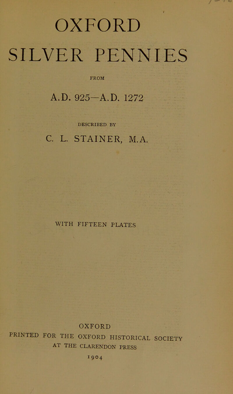 OXFORD SILVER PENNIES FROM A.D. 925—A.D. 1272 DESCRIBED BY C. L. STAINER, M.A. WITH FIFTEEN PLATES OXFORD PRINTED FOR THE OXFORD HISTORICAL SOCIETY AT THE CLARENDON PRESS 1904