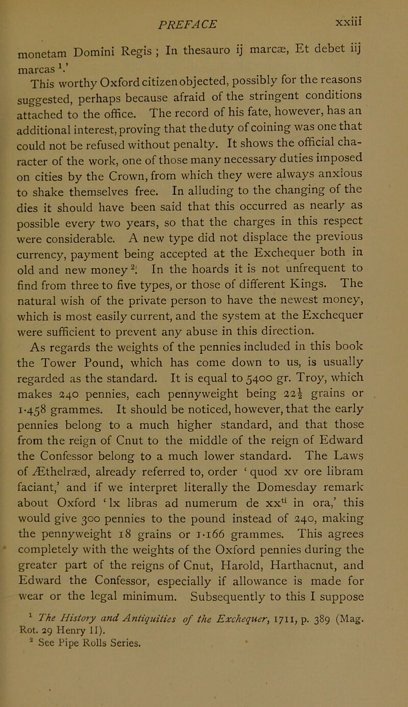 monetam Domini Regis ; In thesauro ij marcse, Et debet iij marcas This worthy Oxford citizen objected, possibly for the reasons suggested, perhaps because afraid of the stringent conditions attached to the office. The record of his fate, however, has an additional interest, proving that the duty of coining was one that could not be refused without penalty. It shows the official cha- racter of the work, one of those many necessary duties imposed on cities by the Crown, from which they were always anxious to shake themselves free. In alluding to the changing of the dies it should have been said that this occurred as nearly as possible every two years, so that the charges in this respect were considerable. A new type did not displace the previous currency, payment being accepted at the Exchequer both in old and new money In the hoards it is not unfrequent to find from three to five types, or those of different Kings. The natural wish of the private person to have the newest money, which is most easily current, and the system at the Exchequer were sufficient to prevent any abuse in this direction. As regards the weights of the pennies included in this book the Tower Pound, which has come down to us, is usually regarded as the standard. It is equal to 54°° Troy, which makes 240 pennies, each pennyweight being 22^ grains or 1-458 grammes. It should be noticed, however, that the early pennies belong to a much higher standard, and that those from the reign of Cnut to the middle of the reign of Edward the Confessor belong to a much lower standard. The Laws of .^thelrsed, already referred to, order ‘ quod xv ore libram faciant,’ and if we interpret literally the Domesday remark about Oxford ‘ lx libras ad numerum de xx*^ in ora,’ this would give 300 pennies to the pound instead of 240, making the pennyweight 18 grains or i-i66 grammes. This agrees completely with the weights of the Oxford pennies during the greater part of the reigns of Cnut, Harold, Harthacnut, and Edward the Confessor, especially if allowance is made for wear or the legal minimum. Subsequently to this I suppose ^ The Histo?y and Antiquities of the Exchequer^ 171I} P- 389 (Mag. Rot. 29 Henry II). * See Pipe Rolls Series.