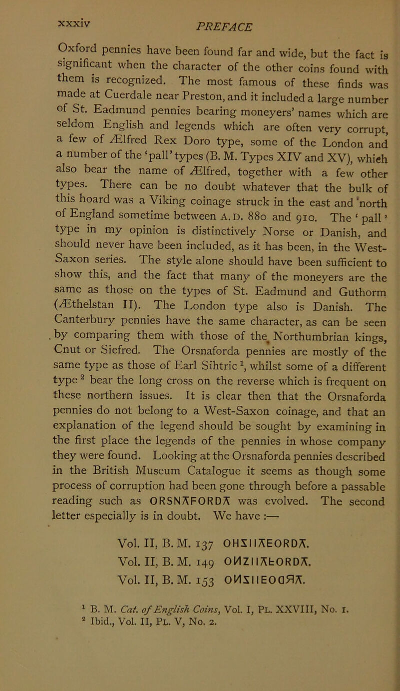 Oxford pennies have been found far and wide, but the fact is significant when the character of the other coins found with them is recognized. The most famous of these finds was made at Cuerdale near Preston, and it included a large number of St. Eadmund pennies bearing moneyers’ names which are seldom English and legends which are often very corrupt, a few of Alfred Rex Doro type, some of the London and a number of the ‘pall’ types (B. M. Types XIV and XV), which also bear the name of .Alfred, together with a few other types. There can be no doubt whatever that the bulk of this hoard was a Viking coinage struck in the east and 'north of England sometime between A.D. 880 and 910. The ‘ pall ’ type in my opinion is distinctively Norse or Danish, and should never have been included, as it has been, in the West- Saxon series. The style alone should have been sufficient to show this, and the fact that many of the moneyers are the same as those on the types of St. Eadmund and Guthorm (^thelstan II). The London type also is Danish. The Canterbury pennies have the same character, as can be seen by comparing them with those of the^ Northumbrian kings, Cnut or Siefred. The Orsnaforda pennies are mostly of the same type as those of Earl Sihtric \ whilst some of a different type ^ bear the long cross on the reverse which is frequent on these northern issues. It is clear then that the Orsnaforda pennies do not belong to a West-Saxon coinage, and that an explanation of the legend should be sought by examining in the first place the legends of the pennies in whose company they were found. Looking at the Orsnaforda pennies described in the British Museum Catalogue it seems as though some process of corruption had been gone through before a passable reading such as ORSN/\FORD/^ was evolved. The second letter especially is in doubt. We have :— Vol. II, B. M. 137 OHSIIi^EORDA. Vol. II, B. M. 149 OHZliAbORDA. Vol. II, B. M. 153 OMSIlEOQfi;^. ^ B. M. Cat. of English Corns, Vol. I, Pl. XXVIII, No. i. * Ibid., Vol. II, Pl. V, No. 2.
