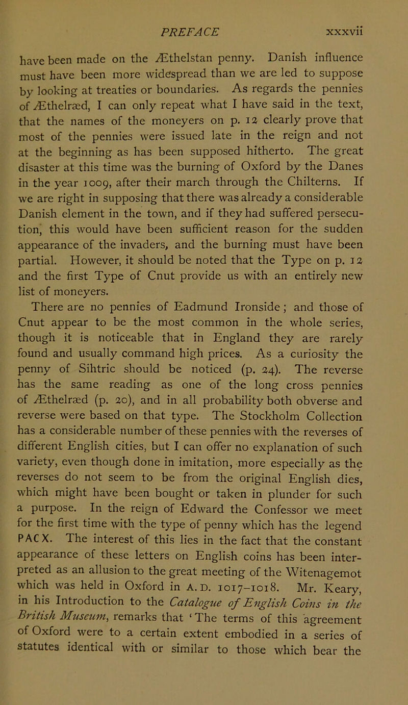 have been made on the uEthelstan penny. Danish influence must have been more widespread than we are led to suppose by looking at treaties or boundaries. As regards the pennies of yEthelrasd, I can only repeat what I have said in the text, that the names of the moneyers on p. 12 clearly prove that most of the pennies were issued late in the reign and not at the beginning as has been supposed hitherto. The great disaster at this time was the burning of Oxford by the Danes in the year 1009, after their march through the Chilterns. If we are right in supposing that there was already a considerable Danish element in the town, and if they had suffered persecu- tion, this would have been sufficient reason for the sudden appearance of the invaders, and the burning must have been partial. However, it should be noted that the Type on p. 12 and the first Type of Cnut provide us with an entirely new list of moneyers. There are no pennies of Eadmund Ironside; and those of Cnut appear to be the most common in the whole series, though it is noticeable that in England they are rarely found and usually command high prices. As a curiosity the penny of Sihtric should be noticed (p. 24). The reverse has the same reading as one of the long cross pennies of .^Ethelraed (p. ao), and in all probability both obverse and reverse were based on that type. The Stockholm Collection has a considerable number of these pennies with the reverses of different English cities, but I can offer no explanation of such variety, even though done in imitation, more especially as the reverses do not seem to be from the original English dies, which might have been bought or taken in plunder for such a purpose. In the reign of Edward the Confessor we meet for the first time with the type of penny which has the legend PACX. The interest of this lies in the fact that the constant appearance of these letters on English coins has been inter- preted as an allusion to the great meeting of the Witenagemot which was held in Oxford in A. D. 1017-1018. Mr. Keary, in his Introduction to the Catalogue of English Corns in the British Museum, remarks that ‘The terms of this agreement of Oxford were to a certain extent embodied in a series of statutes identical with or similar to those which bear the