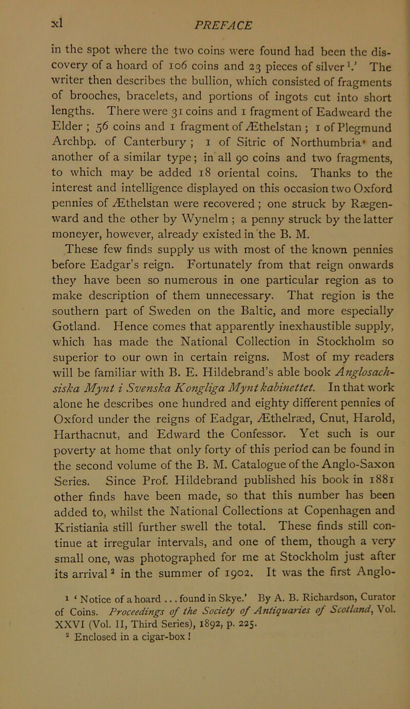 in the spot where the two coins were found had been the dis- covery of a hoard of io6 coins and 23 pieces of silver^.’ The writer then describes the bullion, which consisted of fragments of brooches, bracelets, and portions of ingots cut into short lengths. There were 31 coins and i fragment of Eadweard the Elder ; 56 coins and i fragment of .^thelstan ; i ofPlegmund Archbp. of Canterbury ; i of Sitric of Northumbria* and another of a similar type; in all 90 coins and two fragments, to which may be added 18 oriental coins. Thanks to the interest and intelligence displayed on this occasion two Oxford pennies of iEthelstan were recovered ; one struck by Raegen- ward and the other by Wynelm ; a penny struck by the latter moneyer, however, already existed in the B. M. These few finds supply us with most of the known pennies before Eadgar’s reign. Fortunately from that reign onwards they have been so numerous in one particular region as to make description of them unnecessary. That region is the southern part of Sweden on the Baltic, and more especially Gotland. Hence comes that apparently inexhaustible supply, which has made the National Collection in Stockholm so superior to our own in certain reigns. Most of my readers will be familiar with B. E. Hildebrand’s able book Afiglosach- siska Mynt i Svenska Kongliga Myntkabmettet. In that work alone he describes one hundred and eighty different pennies of Oxford under the reigns of Eadgar, ^thelraed, Cnut, Harold, Harthacnut, and Edward the Confessor. Yet such is our poverty at home that only forty of this period can be found in the second volume of the B. M. Catalogue of the Anglo-Saxon Series. Since Prof. Hildebrand published his book in 1881 other finds have been made, so that this number has been added to, whilst the National Collections at Copenhagen and Kristiania still further swell the total. These finds still con- tinue at irregular intervals, and one of them, though a very small one, was photographed for me at Stockholm just after its arrival ^ in the summer of 1902. It was the first Anglo- 1 ‘ Notice of aboard ... found in Skye.’ By A. B. Richardson, Curator of Coins. Proceedings of the Society of Antiquaries of Scotland, Vol. XXVI (Vol. II, Third Series), 1892, p. 225. * Enclosed in a cigar-box !