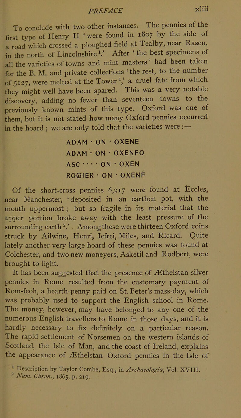 To conclude with two other instances. The pennies of the first type of Henry II ‘were found in 1807 by the side of a road which crossed a ploughed field at Tealby, near Rasen, in the north of Lincolnshire After ‘ the best specimens of all the varieties of towns and mint masters had been taken for the B. M. and private collections ‘ the rest, to the number of 5127, were melted at the Tower a cruel fate from which they might well have been spared. This was a very notable discovery, adding no fewer than seventeen towns to the previously known mints of this type. Oxford was one of them, but it is not stated how many Oxford pennies occurred in the hoard ; we are only told that the varieties were ADAM • ON • OXENE ADAM • ON •OXENFO ASC • •• • ON • OXEN R06IER • ON • OXENF Of the short-cross pennies 6,217 were found at Eccles, near Manchester, ‘ deposited in ah earthen pot, with the mouth uppermost; but so fragile in its material that the upper portion broke away with the least pressure of the surrounding earth . Among these were thirteen Oxford coins struck by Ailwine, Henri, lefrei. Miles, and Ricard. Quite lately another very large hoard of these pennies was found at Colchester, and two new moneyers, Asketil and Rodbert, were brought to light. It has been suggested that the presence of ^Ethelstan silver pennies in Rome resulted from the customary payment of Rom-feoh, a hearth-penny paid on St. Peter’s mass-day, which was probably used to support the English school in Rome. The money, however, may have belonged to any one of the numerous English travellers to Rome in those days, and it is hardly necessary to fix definitely on a particular reason. The rapid settlement of Norsemen on the western islands of Scotland, the Isle of Man, and the coast of Ireland, explains the appearance of iEthelstan Oxford pennies in the Isle of ‘ Description by Taylor Combe, Esq., in Archaeologta, Vol. XVIII. * Num. Chron., 1865, p. 219.