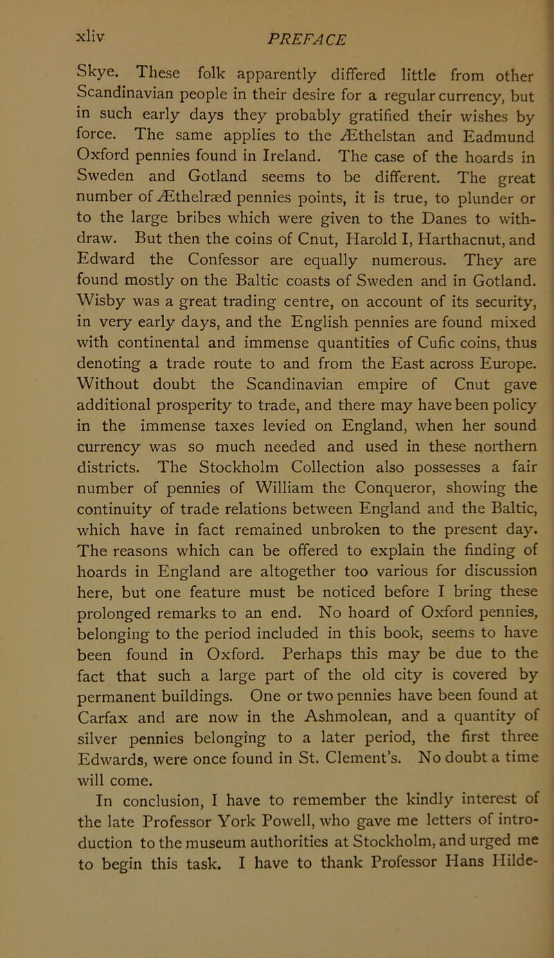 Skye. These folk apparently differed little from other Scandinavian people in their desire for a regular currency, but in such early days they probably gratified their wishes by force. The same applies to the ^thelstan and Eadmund Oxford pennies found in Ireland. The case of the hoards in Sweden and Gotland seems to be different. The great number of ^thelraed pennies points, it is true, to plunder or to the large bribes which were given to the Danes to with- draw. But then the coins of Cnut, Harold I, Harthacnut, and Edward the Confessor are equally numerous. They are found mostly on the Baltic coasts of Sweden and in Gotland. Wisby was a great trading centre, on account of its security, in very early days, and the English pennies are found mixed with continental and immense quantities of Cufic coins, thus denoting a trade route to and from the East across Europe. Without doubt the Scandinavian empire of Cnut gave additional prosperity to trade, and there may have been policy in the immense taxes levied on England, when her sound currency was so much needed and used in these northern districts. The Stockholm Collection also possesses a fair number of pennies of William the Conqueror, showing the continuity of trade relations between England and the Baltic, which have in fact remained unbroken to the present day. The reasons which can be offered to explain the finding of hoards in England are altogether too various for discussion here, but one feature must be noticed before I bring these prolonged remarks to an end. No hoard of Oxford pennies, belonging to the period included in this book, seems to have been found in Oxford. Perhaps this may be due to the fact that such a large part of the old city is covered by permanent buildings. One or two pennies have been found at Carfax and are now in the Ashmolean, and a quantity of silver pennies belonging to a later period, the first three Edwards, were once found in St. Clement’s. No doubt a time will come. In conclusion, I have to remember the kindly interest of the late Professor York Powell, who gave me letters of intro- duction to the museum authorities at Stockholm, and urged me to begin this task. I have to thank Professor Hans Hilde-