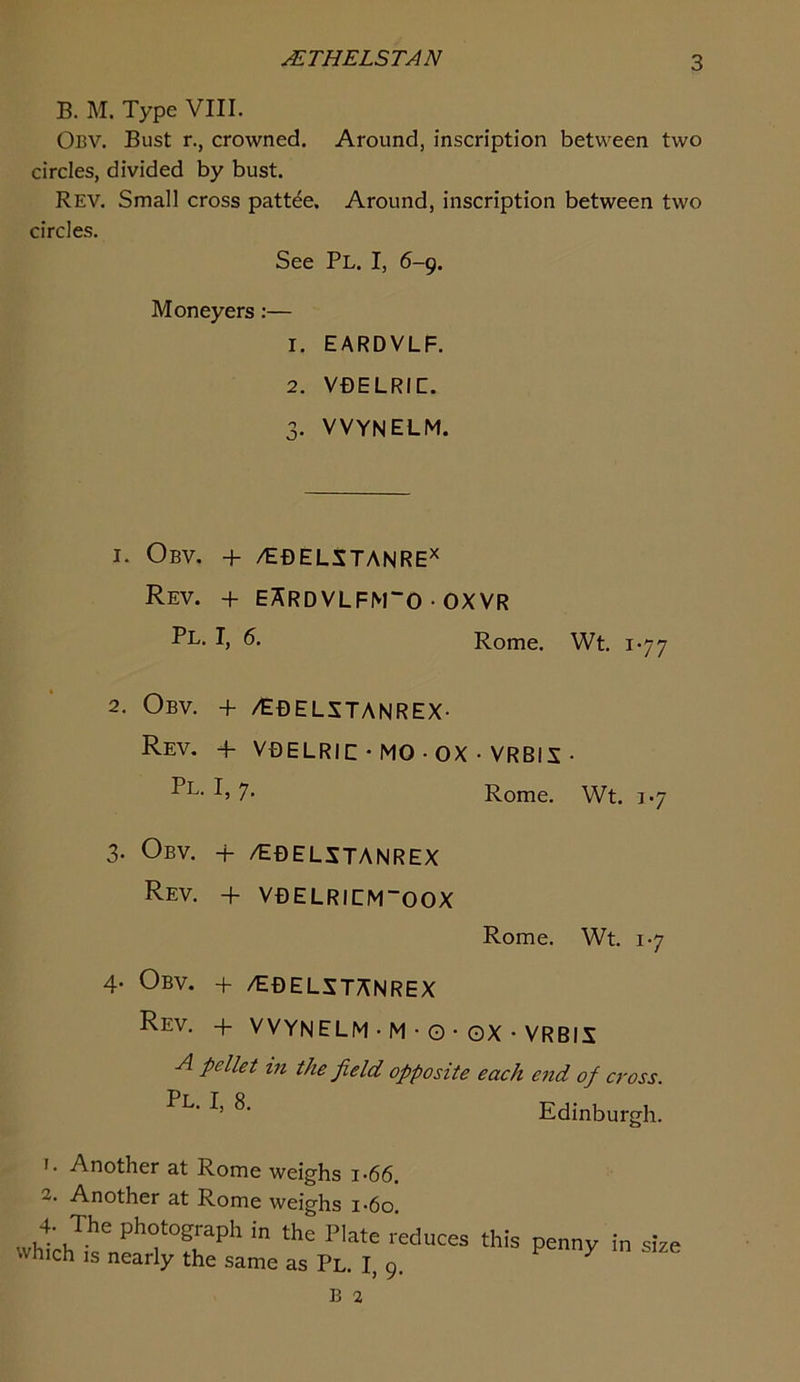 uETHELSTAN B. M. Type VIII. Obv. Bust r., crowned. Around, inscription between two circles, divided by bust. Rev. Small cross patt^e. Around, inscription between two circles. See Pl. I, 6-9. Moneyers:— 1. EARDVLF. 2. VDELRIC. 3. VVYNELM. I. Obv. + /EDELSTANRE^ Rev. + EArdVLFM“0 • OXVR Pl. I, 5. Rome. Wt. 1-77 2. Obv. + /EbelstanREX- Rev. 4- VDELRIC • MO • OX • VRBIS • Pl- Ij 7* Rome. Wt. 1-7 3. Obv. + /EBELSTANREX Rev. + VBELRICMOOX Rome. Wt. 1-7 4. Obv. + /EbelstaNREX Rev. + VVYNELM • M • O • ox • VRBIS A pellet in the field opposite each end of cross. Edinburgh. 1. Another at Rome weighs i-66. 2. Another at Rome weighs i*6o. 4. The photograph in the Plate reduces this which IS nearly the same as Pl. I, 9. penny in size