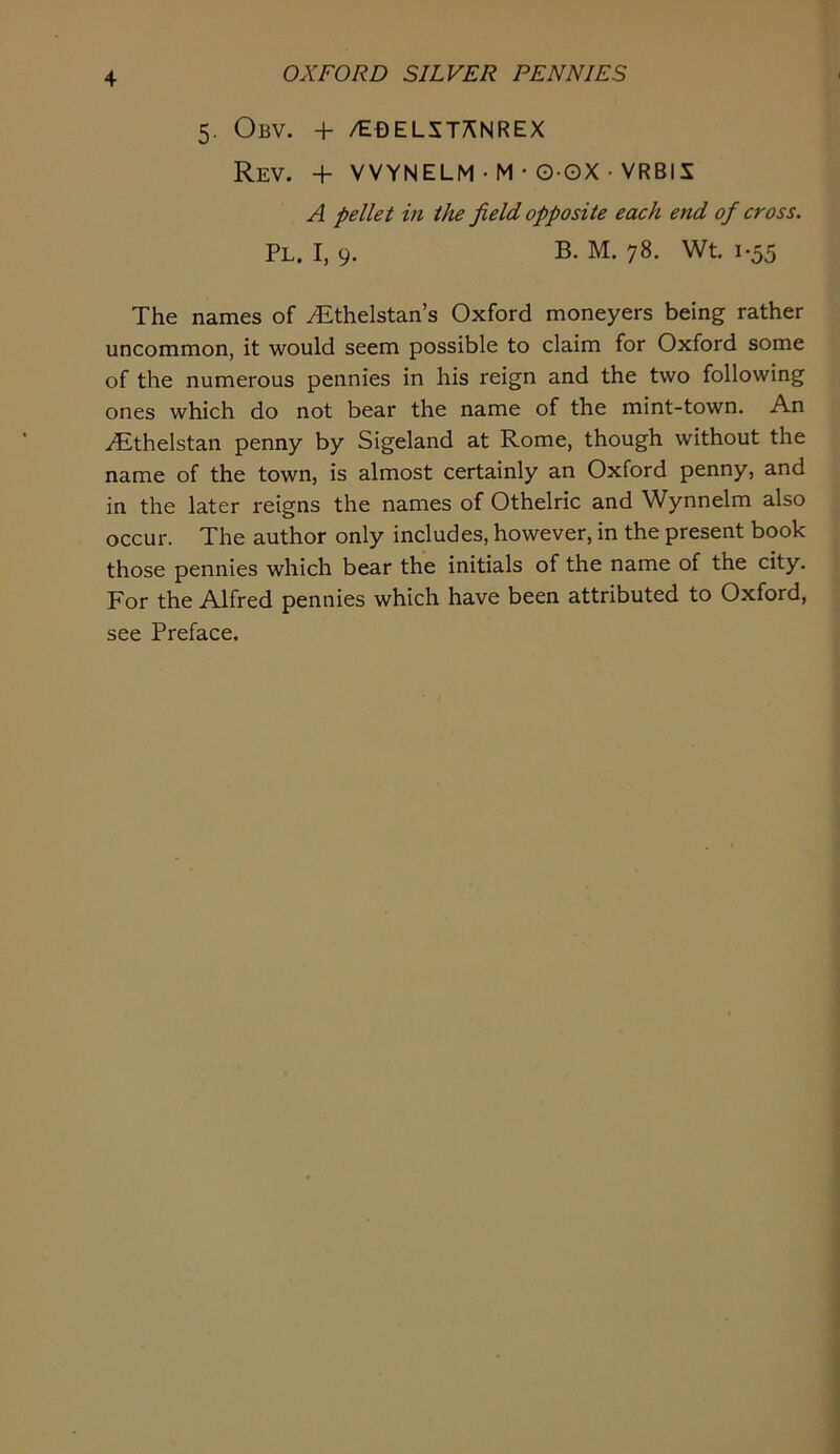 5. Obv. + /EOELST^NREX Rev. + VVYNELM • M • O-OX • VRBIX A pellet in the field opposite each end of cross. PL. I, 9. B. M. 78. Wt. 1-55 The names of ^thelstan’s Oxford moneyers being rather uncommon, it would seem possible to claim for Oxford some of the numerous pennies in his reign and the two following ones which do not bear the name of the mint-town. An iEthelstan penny by Sigeland at Rome, though without the name of the town, is almost certainly an Oxford penny, and in the later reigns the names of Othelric and Wynnelm also occur. The author only includes, however, in the present book those pennies which bear the initials of the name of the city. For the Alfred pennies which have been attributed to Oxford, see Preface.