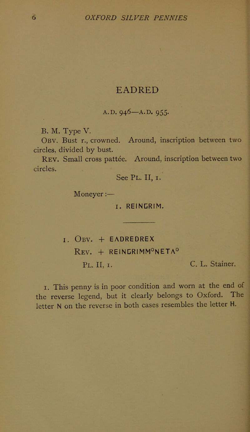 EADRED A.D. 946—A.D. 955. B. M. Type V. Obv. Bust r., crowned. Around, inscription between two circles, divided by bust. Rev. Small cross pattee. Around, inscription between two circles. See Pl. II, I. Moneyer:— I. REINDRIM. I. Obv. + EADREDREX Rev. + RE1NCRIMM°NETA° Pl. II, I. C. L. Stainer. I. This penny is in poor condition and worn at the end of the reverse legend, but it clearly belongs to Oxford. The letter N on the reverse in both cases resembles the letter H.