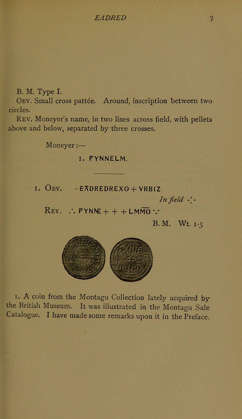 B. M. Type I. Obv. Small cross pattee. Around, inscription between two circles. Rev. Moneyer’s name, in two lines across field, with pellets above and below, separated by three crosses. Moneyer:— I. FYNNELM. I. Obv. • e;^dredrexo +vrbiz In field • I • Rev. FYNNE + + + LMI^ *.• B. M. Wt. 1-5 I. A coin from the Montagu Collection lately acquired by the British Museum. It was illustrated in the Montagu Sale Catalogue. I have made some remarks upon it in the Preface.