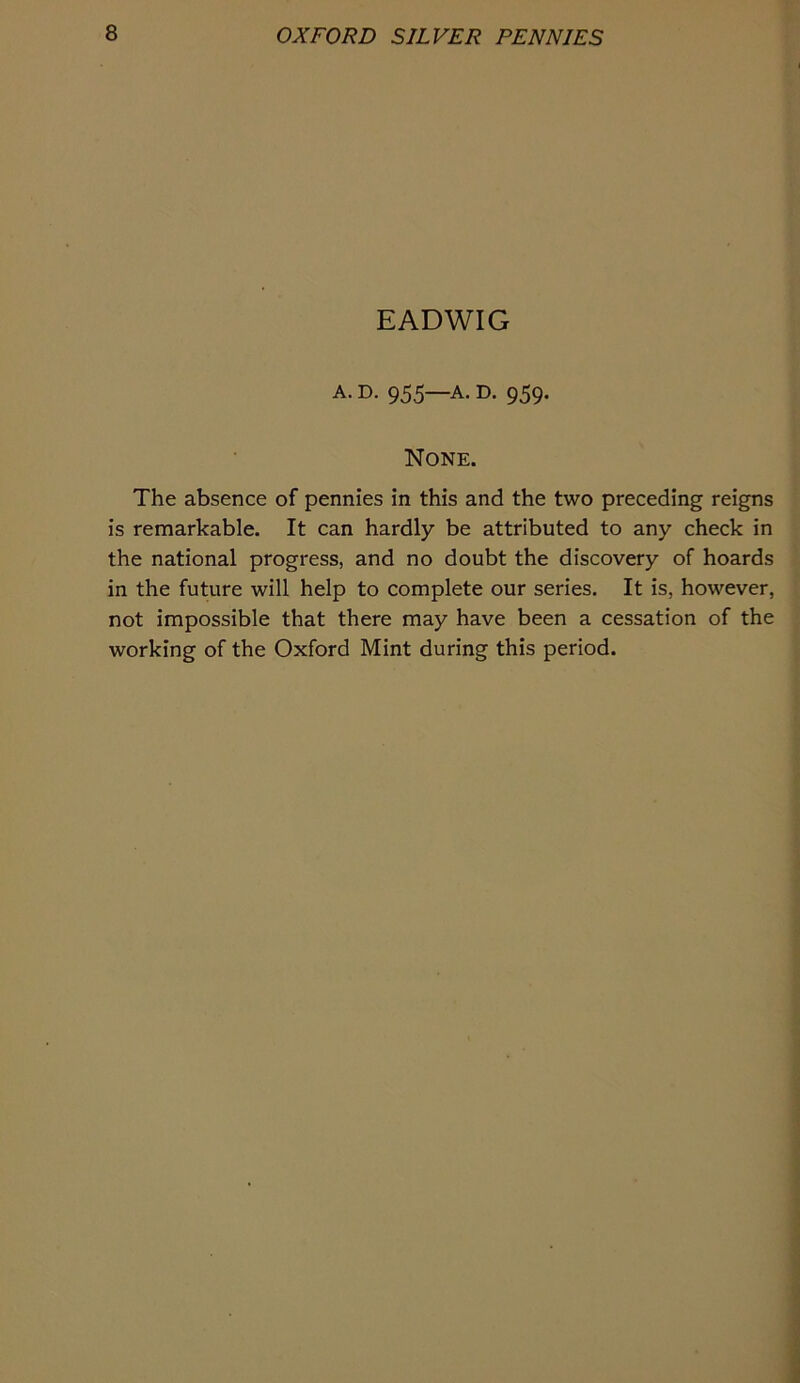 EADWIG A. D. 955—A. D. 959. None. The absence of pennies in this and the two preceding reigns is remarkable. It can hardly be attributed to any check in the national progress, and no doubt the discovery of hoards in the future will help to complete our series. It is, however, not impossible that there may have been a cessation of the working of the Oxford Mint during this period.
