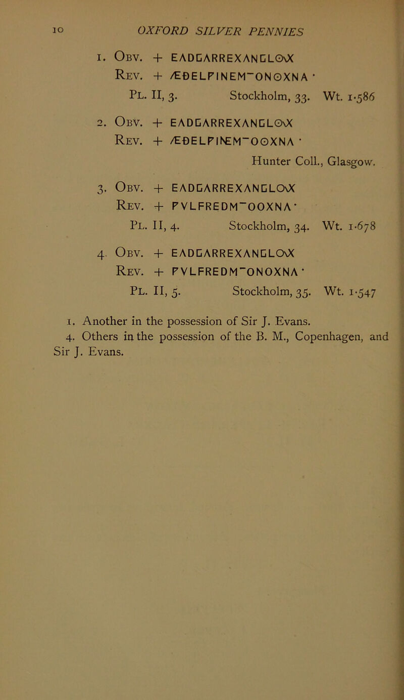 1. Obv. + EADDARREXANCLGXX Rev. + /edelpinem'onoxna • Pl. II, 3. Stockholm, 33. Wt. i*586 2. Obv. + eadgarrexanclo\X Rev. + /E£)ELPiisem“OOXNA * Hunter Coll., Glasgow. 3. Obv. + eaddarrexanglooc Rev. + PVLFREDM“OOXNA' Pl. 11,4. Stockholm, 34. Wt. 1-678 4. Obv. + eadgarrexanglcxx Rev. + PVLFREDM”0N0XNA • Pl. II, 5. Stockholm, 35. Wt. 1-547 I. Another in the possession of Sir J. Evans. 4. Others in the possession of the B. M., Copenhagen, and Sir J. Evans.