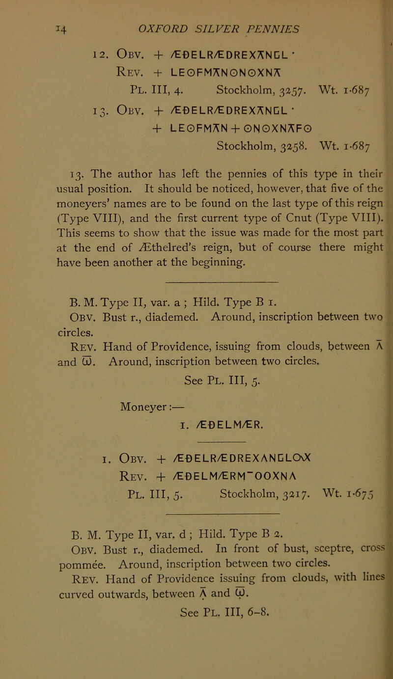 12. Obv. + /EDELR/EDREXANCL • Rev. + LEOFMANONGXNA Pl. Ill, 4. Stockholm, 3257. Wt. 1-687 13. Obv. + /Ef)ELR/tDREXANCL • •f LEOFMAN + QNOXNAFG Stockholm, 3258. Wt. 1-687 13. The author has left the pennies of this type in their usual position. It should be noticed, however, that five of the moneyers’ names are to be found on the last type of this reign (Type VIII), and the first current type of Cnut (Type VIII). This seems to show that the issue was made for the most part at the end of .^thelred’s reign, but of course there might have been another at the beginning. B. M. Type II, var. a ; Hild. Type B i. Obv. Bust r., diademed. Around, inscription between two circles. Rev. Hand of Providence, issuing from clouds, between A and W. Around, inscription between two circles. See Pl. Ill, 5- Moneyer:— I. /E0ELM/ER. I. Obv. + /E0ELR/EDREXANCLGOC Rev. + /E0ELM/ERM“OOXNA Pl. Ill, 5. Stockholm, 3217. Wt. 1-675 B. M. Type II, var. d ; Hild. Type B 2. Obv. Bust r., diademed. In front of bust, sceptre, cross pommee. Around, inscription between two circles. Rev. Hand of Providence issuing from clouds, with lines curved outwards, between A and Cd. See Pl. Ill, 6-8.