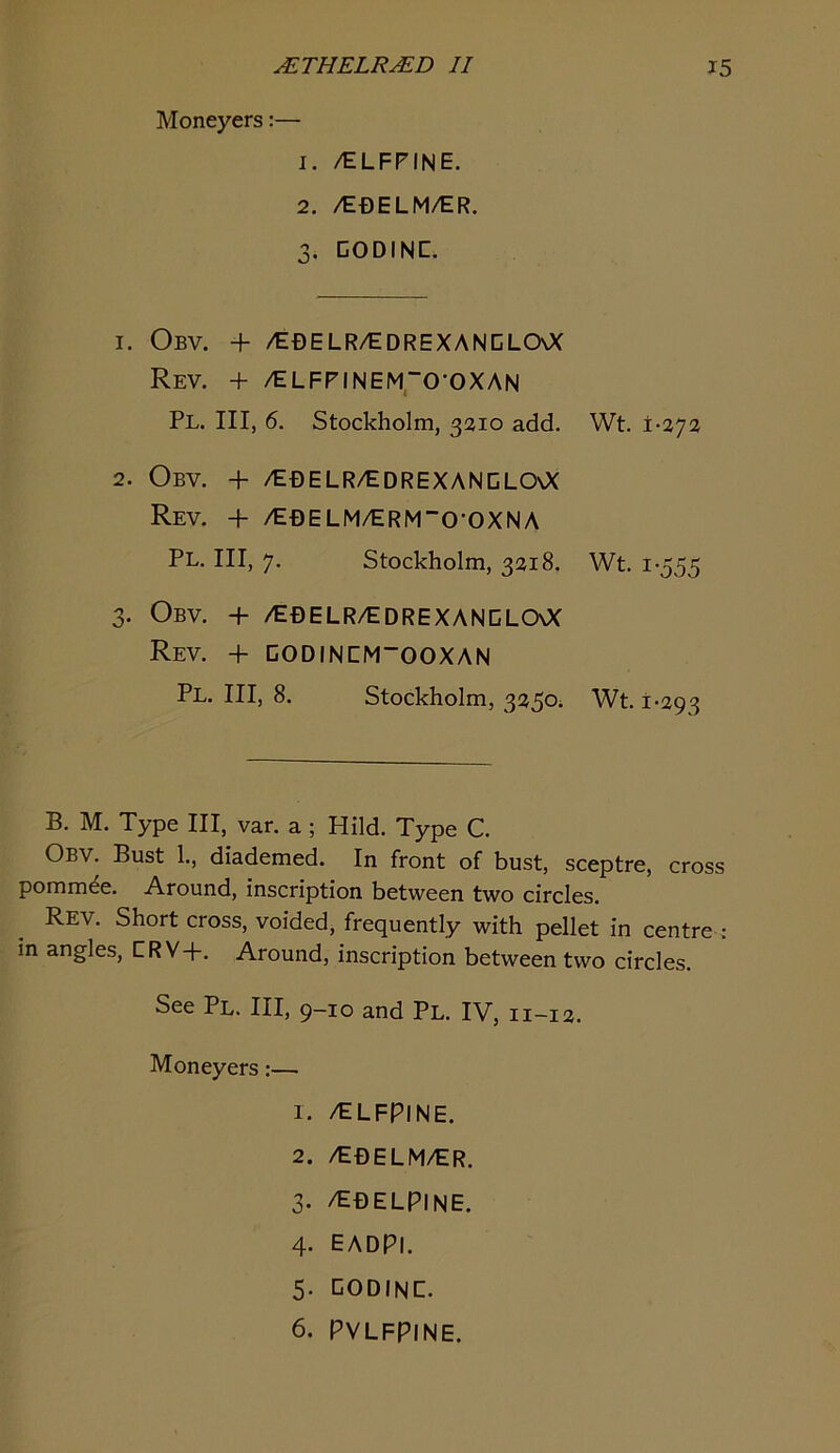 Moneyers:— 1. /ELFPINE. 2. /EDELM/ER. 3. DODINC. 1. Obv. + /EBELR/EDREXANCLCXX Rev. + /ELFPINEM,0-OXAN Pl. Ill, 6. Stockholm, 3210 add. Wt. 1-272 2. Obv. + /ebelr/edrexanclo\X Rev. + /E0ELM/ERM”O-OXNA Pl. Ill, 7. Stockholm, 3218. Wt. 1-555 3. Obv. + /EfiELR/EDREXANDLOOC Rev. + CODINEM~OOXAN Pl. Ill, 8. Stockholm, 3250^ Wt. 1-293 B. M. Type III, var. a ; Hild. Type C. Obv. Bust 1., diademed. In front of bust, sceptre, cross pommee. Around, inscription between two circles. Rev. Short cross, voided, frequently with pellet in centre : m angles, CRV+. Around, inscription between two circles. See Pl. Ill, 9-10 and Pl. IV, 11-12. Moneyers:— 1. /ELFPINE. 2. /E0ELM/ER. 3. /E0ELPINE. 4- EADPI. 5- CODINC- 6. PVLFPINE.